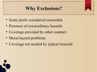 Why Exclusions? 
 Some perils considered unisurable 
 Presence of extraordinary hazards 
 Coverage provided by other contract 
 Moral hazard problems 
 Coverage not needed by typical insureds 
 