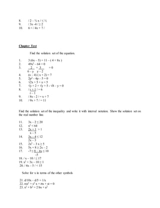8. / 2 – ¾ x / ≤ ½ 
9. / 3x -4 / ≥ 2 
10. 6 < / 4x + 7 / 
Chapter Test 
Find the solution set of the equation. 
1. 3 (6x – 5) = 11 – ( 4 + 8x ) 
2. 49x2 – 64 = 0 
3. 2 + 3 = 0 
6 – y y – 2 
4. (x – 4) ( x + 2) = 7 
5. 2p2 – 4p – 5 = 0 
6. √2x + 5 + x = 5 
7. √y + 2 + √y + 5 - √8 – y = 0 
8. / r + 1 / = 6 
r – 1 
9. / 8x - 2 / = x + 7 
10. / 9x + 7 / = 11 
Find the solution set of the inequality and write it with interval notation. Show the solution set on 
the real number line. 
11. 3x – 2 ≤ 20 
12. x2 < 64 
13. 2x + 1 > 1 
x – 5 
14. 3x – 4 ≤ 12 
2x – 3 
15. 2x2 – 3 x ≥ 5 
16. 5x + 8 ≥ 2x – 2 
17. -7 ≤ 8 – 4x ≤ 10 
-5 
18. / x – 10 / ≤ 17 
19. x2 + 3x – 10 ≥ 1 
20. / 4x – 5 / < 15 
Solve for x in terms of the other symbols 
21. d/10x – d/5 = 1/x 
22. rsx2 + s2 x + rtx + st = 0 
23. x2 + b2 = 2 bx + a2 
 