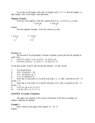 If a ,b and c are the length of the side of a triangle and a2 + b2 = c2, then the triangle is a 
right triangle, and c is the length of the hypotenuse. 
Midpoint Formulas 
If M (x,y) is the midpoint of the line segment from P1 (x1 , y1) to P2 ( x2 , y2), then 
x = x1 + x2 y = y1 + y2 
2 2 
Solution 
From the midpoint formulas, if M is the point (x,.y), then 
x = 5 – 1 y = -3 + 6 
2 2 
= 2 = 3/2 
Exercise 3. 1 
Plot the point P on a Rectangular Cartesian coordinate system and state the quadrant in 
which it lies. 
1. (a) P (3,7) ; (b) P (- 4,- 6) ; (c) P (2, - 5) ; (d) P (-1,4) 
2. (a) P (5,6) ; (b) P (8, - 1) ; (c) P (- 7, - 2) ; (d) P (-9 , 3) 
For the given points A and B , find the directed distances : (a) AB : (b) BA 
3. A (2,4) and B (7,8) 
4. A (4, - 8) and B (5, - 10) 
5. A (7, - 10) and B (- 8, 7 ) 
6. A (- 4, 5 ) and B (10,3) 
7. Given that A is the point (-2, 3) and B is the point ( -x , 3) , find x such that (a) AB = -8 ; 
(b) BA = -8 
8. Given that A is the point (-4, y) and B is the point (-4, 3) , find y such that (a) AB = -3 ; 
(b) BA = -3 
9. A (10,-5) , B (-4, 6) , C (-2, 9) 
10. A (4,10) , B (7, -3) , C (-1, -1) 
CHAPTER 3.2 Graphs of Equations 
The graph of an equation in R2 is the set of all points in R2 whose coordinate are 
numbers satisfying the equation. 
Example 1 
Draw a sketch of the graph of the equation y2 – 4x = 0 
Solution 
 