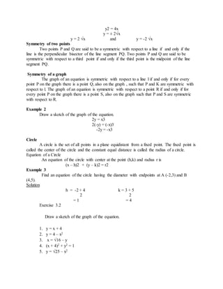 y2 = 4x 
y = ± 2√x 
y = 2 √x and y = -2 √x 
Symmetry of two points 
Two points P and Q are said to be a symmetric with respect to a line if and only if the 
line is the perpendicular bisector of the line segment PQ. Two points P and Q are said to be 
symmetric with respect to a third point if and only if the third point is the midpoint of the line 
segment PQ. 
Symmetry of a graph 
The graph of an equation is symmetric with respect to a line l if and only if for every 
point P on the graph there is a point Q, also on the graph , such that P and K are symmetric with 
respect to l. The graph of an equation is symmetric with respect to a point R if and only if for 
every point P on the graph there is a point S, also on the graph such that P and S are symmetric 
with respect to R. 
Example 2 
Draw a sketch of the graph of the equation. 
2y = x3 
2(-y) = (-x)3 
-2y = -x3 
Circle 
A circle is the set of all points in a plane equidistant from a fixed point. The fixed point is 
called the center of the circle and the constant equal distance is called the radius of a circle. 
Equation of a Circle 
An equation of the circle with center at the point (h,k) and radius r is 
(x – h)2 + (y – k)2 = r2 
Example 3 
Find an equation of the circle having the diameter with endpoints at A (-2,3) and B 
(4,5). 
Solution 
h = -2 + 4 k = 3 + 5 
2 2 
= 1 = 4 
Exercise 3.2 
Draw a sketch of the graph of the equation. 
1. y = x + 4 
2. y = 4 – x2 
3. x = √16 – y 
4. (x + 4)2 + y2 = 1 
5. y = √25 – x2 
 
