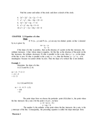 Find the center and radius of the circle and draw a sketch of the circle. 
6. 2x2 + 2y2 – 2x + 2y + 7 = 0 
7. x2 + y2 – 10x – 10y + 25 = 0 
8. 3x2 + 3y2 + 4y – 7 = 0 
9. x2 + y2 - 6x - 8y + 9 = 0 
10. x2 + y2 + 2x + 10y + 18 = 0 
CHAPTER 3.3 Equation of a line 
Slope 
If P1 (x1 , y1) and P2 (x2 , y2) are any two distinct points on line l, denoted 
by m, is given by 
m = y2 – y1 
x2 – x1 
if the slope of a line is positive, then as the abscissa of a point on the line increases, the 
ordinate increases. A line whose slope is negative, for this line as the abscissa of the point on the 
line increases, the ordinate decreases. If a line is parallel to the x axis, then y2 = y1 ; so the slope 
of the line is zero. If a line is parallel to the y axis, x2 = x1 ; thus the fraction y2 – y1 / x2 – x1is 
meaningless because we cannot divide by zero. Thus the slope of a vertical line is not defined. 
Example 1 
Determine the slope of a line. 
A (3,7) and B (-2,-4) 
m = -4 – 7 /-2 -3 
= -11 / -5 
= 11 / 5 
A (-3,4) and B (5,4) 
m = 4 – 4 / 5 – (-3) 
= 0/8 
= 0 
The point slope form we choose the particular point (0,b) (that is , the point where 
the line intersects the y axis ) for the point ( x1,y1) , we have 
y - b = m ( x – 0 ) 
y = mx + b 
The number b, the ordinate of the point where the line intersects the y axis, is the 
y intercept of the line. Consequently, the preceding equation is called the slope-intercept form. 
Theorem 1 
 