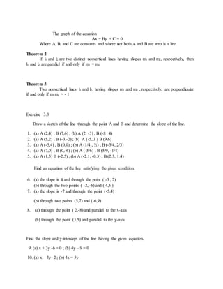 The graph of the equation 
Ax + By + C = 0 
Where A, B, and C are constants and where not both A and B are zero is a line. 
Theorem 2 
If l1 and l2 are two distinct nonvertical lines having slopes m1 and m2, respectively, then 
l1 and l2 are parallel if and only if m1 = m2 
Theorem 3 
Two nonvertical lines l1 and l2, having slopes m1 and m2 , respectively, are perpendicular 
if and only if m1m2 = - 1 
Exercise 3.3 
Draw a sketch of the line through the point A and B and determine the slope of the line. 
1. (a) A (2,4) , B (7,6) ; (b) A (2, -3) , B (-8 , 4) 
2. (a) A (5,2) , B (-3,-2) ; (b) A (-5, 3 ) B (9,6) 
3. (a) A (-5,4) , B (0,0) ; (b) A (1/4 , ½) , B (-3/4, 2/3) 
4. (a) A (7,0) , B (0,-6) ; (b) A (-5/6) , B (5/9, -1/4) 
5. (a) A (1,5) B (-2,5) ; (b) A (-2.1, -0.3) , B (2.3, 1.4) 
Find an equation of the line satisfying the given condition. 
6. (a) the slope is 4 and through the point ( -3 , 2) 
(b) through the two points ( -2, -6) and ( 4,5 ) 
7. (a) the slope is -7 and through the point (-5,4) 
(b) through two points (5,7) and (-6,9) 
8. (a) through the point ( 2,-8) and parallel to the x-axis 
(b) through the point (3,5) and parallel to the y-axis 
Find the slope and y-intercept of the line having the given equation. 
9. (a) x + 3y -6 = 0 ; (b) 4y – 9 = 0 
10. (a) x – 4y -2 ; (b) 4x = 3y 
 