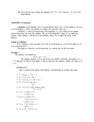25. Prove that the lines having the equations 2x + 5y + 20 = 0 and 5x – 2y -10 = 0 are 
perpendicular. 
CHAPTER 4.1 Functions 
A function can be thought of as a correspondence from a set x of real numbers x to a set 
y of real numbers y, where the number y is unique for a specific value of x. 
A function is asset of ordered pairs of real numbers (x , y) in which no two distinct 
ordered pairs have the same first number. The set of all admissible values of x is called the 
domain of the function , and the set of all resulting values of y is called the range of the 
function. 
Graph of a function 
If f is a function , then the graph of f is the set of all points (x , y) in R2 for which (x , y) 
is an ordered pair in f. 
The graph of a function can be intersected in a vertical line at most one point 
Example 1 
The function h is defined by 
h{ (x , y) y = / x/ } 
The required formula of h, x can be any real number. Therefore the domain is ( - ∞ 
, + ∞ ). Because we observe from figure 1 that y can be any non negative number the range is [ 0 
, + ∞ ] 
Exercises 4.1 
Draw a sketch of the graph of the function and determine its domain and range. 
1. f = {(x,y) / y = 3x – 1 } 
2. F = { ( x, y / y = 2x2 } 
3. F = { ( x, y) / y = / 3x + 2 / } 
4. G = { ( x, y} = x2 – 4 } 
x-2 
5. g = { ( x, y /y = (x2 – 4 ) ( x – 3 ) } 
x2 – x – 6 
6. f : y = { -2 if x ≤ 3 } 
{ 2 if 3 < x } 
7. g : y = { -4 if x< -2 } 
{-1 if -2 ≤ x ≤ 2 } 
{ 3 if 2 < x } 
8. f : y = { 3x +2 if x ≠ 1 } 
{ 8 if x = 1 } 
9. G : y { 9 – x2 if x ≠ -3 } 
 
