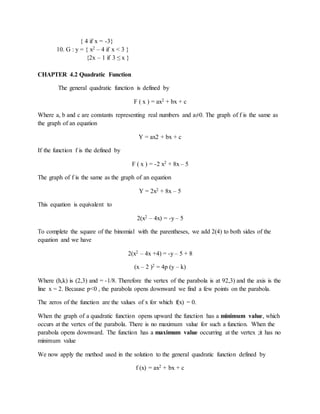 { 4 if x = -3} 
10. G : y = { x2 – 4 if x < 3 } 
{2x – 1 if 3 ≤ x } 
CHAPTER 4.2 Quadratic Function 
The general quadratic function is defined by 
F ( x ) = ax2 + bx + c 
Where a, b and c are constants representing real numbers and a≠0. The graph of f is the same as 
the graph of an equation 
Y = ax2 + bx + c 
If the function f is the defined by 
F ( x ) = -2 x2 + 8x – 5 
The graph of f is the same as the graph of an equation 
Y = 2x2 + 8x – 5 
This equation is equivalent to 
2(x2 – 4x) = -y – 5 
To complete the square of the binomial with the parentheses, we add 2(4) to both sides of the 
equation and we have 
2(x2 – 4x +4) = -y – 5 + 8 
(x – 2 )2 = 4p (y – k) 
Where (h,k) is (2,3) and = -1/8. Therefore the vertex of the parabola is at 92,3) and the axis is the 
line x = 2. Because p<0 , the parabola opens downward we find a few points on the parabola. 
The zeros of the function are the values of x for which f(x) = 0. 
When the graph of a quadratic function opens upward the function has a minimum value, which 
occurs at the vertex of the parabola. There is no maximum value for such a function. When the 
parabola opens downward. The function has a maximum value occurring at the vertex ;it has no 
minimum value 
We now apply the method used in the solution to the general quadratic function defined by 
f (x) = ax2 + bx + c 
 