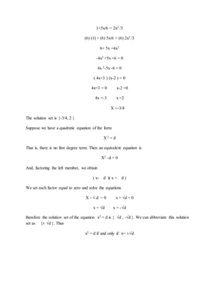 1+5x/6 = 2x2 /3 
(6) (1) + (6) 5x/6 = (6) 2x2 /3 
6+ 5x =4x2 
-4x2 +5x +6 = 0 
4x 2-5x -6 = 0 
( 4x+3 ) (x-2 ) = 0 
4x=3 = 0 x-2 =0 
4x =-3 x =2 
X =-3/4 
The solution set is {-3/4, 2 } 
Suppose we have a quadratic equation of the form 
X 2 = d 
That is, there is no first degree term. Then an equivalent equation is 
X2 –d = 0 
And, factoring the left member, we obtain 
( x- d )( x + d ) 
We set each factor equal to zero and solve the equations 
X - √ d = 0 x + √d = 0 
x = √d x = -√d 
therefore the solution set of the equation x2 = d is { √d , -√d }. We can abbreviate this solution 
set as {± √d }. Thus 
x2 = d if and only if x= ±√d 
 