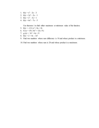 1. f(x) = x2 – 2x – 3 
2. f(x) = 2x2 – 2x – 1 
3. f(x) = x2 – 3x + 1 
4. f(x) = 6x2 – 7x – 5 
Use theorem 1 to find either maximum or minimum value of the function. 
5. f(x) = -1/2 ( x2 + 8x + 8) 
6. G (x = 1/8 ( 4x2 + 12x -9 ) 
7. g (x) = 3x2 + 6x + 9 
8. f(x) = 2 + 4x - 3x2 
9. Find two numbers whose sum difference is 10 and whose product is a minimum. 
10. Find two numbers whose sum is 20 and whose product is a maximum. 
