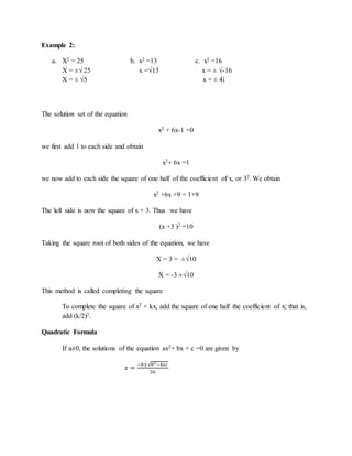 Example 2: 
a. X2 = 25 b. x2 =13 c. x2 =16 
X = ±√ 25 x =√13 x = ± √-16 
X = ± √5 x = ± 4ἰ 
The solution set of the equation 
x2 + 6x-1 =0 
we first add 1 to each side and obtain 
x2+ 6x =1 
we now add to each side the square of one half of the coefficient of x, or 32. We obtain 
x2 +6x +9 = 1+9 
The left side is now the square of x + 3. Thus we have 
(x +3 )2 =10 
Taking the square root of both sides of the equation, we have 
X = 3 = ±√10 
X = -3 ±√10 
This method is called completing the square 
To complete the square of x2 + kx, add the square of one half the coefficient of x; that is, 
add (k/2)2. 
Quadratic Formula 
If a≠0, the solutions of the equation ax2+ bx + c =0 are given by 
푥 = −푏±√푏2−4푎푐 
2푎 
 
