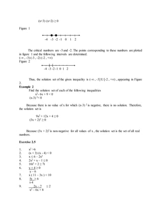 (x+3) (x+2) ≥ 0 
Figure 1 
-4 -3 -2 -1 0 1 2 
The critical numbers are -3 and -2. The points corresponding to these numbers are plotted 
in figure 1 and the following intervals are determined. 
(-∞ , -3) (-3 , -2) (-2 , +∞) 
Figure 2 
] [ 
-4 -3 -2 -1 0 1 2 
Thus, the solution set of the given inequality is (-∞ , -3] U [-2 , +∞) , appearing in Figure 
2. 
Example 2 
Find the solution set of each of the following inequalities 
x2- 6x + 9 < 0 
(x-3) 2< 0 
Because there is no value of x for which (x-3) 2 is negative, there is no solution. Therefore, 
the solution set is 
9x2 + 12x + 4 ≤ 0 
(3x + 2)2 ≥ 0 
Because (3x + 2)2 is non-negative for all values of x , the solution set is the set of all real 
numbers. 
Exercise 2.5 
1. x2 >6 
2. (x + 3) (x - 4) < 0 
3. x ≤ 6 – 2x2 
4. 2x2 + x – 1 ≤ 0 
5. 16t2 + 2 ≥ 7t 
6. y + 4 ≥ 0 
y – 6 
7. x ( 11 – 3x ) < 10 
8. 5t ≥ 6 
t-4 
9. 2x – 7 ≤ 2 
x2 – 6x + 8 
 