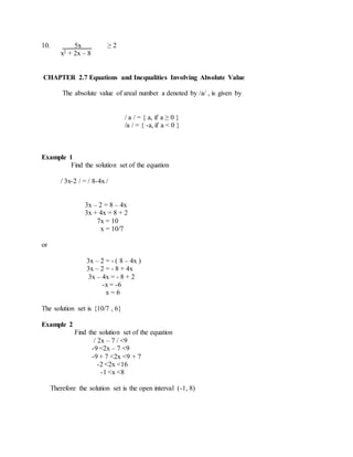 10. 5x ≥ 2 
x2 + 2x – 8 
CHAPTER 2.7 Equations and Inequalities Involving Absolute Value 
The absolute value of areal number a denoted by /a/ , is given by 
/ a / = { a, if a ≥ 0 } 
/a / = { -a, if a < 0 } 
Example 1 
Find the solution set of the equation 
/ 3x-2 / = / 8-4x / 
3x – 2 = 8 – 4x 
3x + 4x = 8 + 2 
7x = 10 
x = 10/7 
or 
3x – 2 = - ( 8 – 4x ) 
3x – 2 = - 8 + 4x 
3x – 4x = - 8 + 2 
-x = -6 
x = 6 
The solution set is {10/7 , 6} 
Example 2 
Find the solution set of the equation 
/ 2x – 7 / <9 
-9 <2x – 7 <9 
-9 + 7 <2x <9 + 7 
-2 <2x <16 
-1 <x <8 
Therefore the solution set is the open interval (-1, 8) 
 