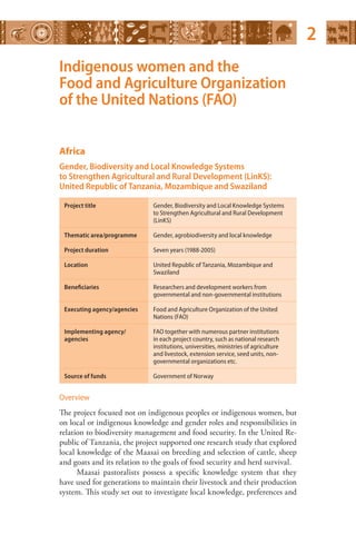 Indigenous women and the 
Food and Agriculture Organization 
of the United Nations (FAO) 
Africa 
Gender, Biodiversity and Local Knowledge Systems 
to Strengthen Agricultural and Rural Development (LinKS): 
United Republic of Tanzania, Mozambique and Swaziland 
Project title Gender, Biodiversity and Local Knowledge Systems 
to Strengthen Agricultural and Rural Development 
(LinKS) 
Thematic area/programme Gender, agrobiodiversity and local knowledge 
Project duration Seven years (1988-2005) 
Location United Republic of Tanzania, Mozambique and 
Swaziland 
Beneficiaries Researchers and development workers from 
governmental and non-governmental institutions 
Executing agency/agencies Food and Agriculture Organization of the United 
Nations (FAO) 
Implementing agency/ 
agencies 
FAO together with numerous partner institutions 
in each project country, such as national research 
institutions, universities, ministries of agriculture 
and livestock, extension service, seed units, non-governmental 
organizations etc. 
Source of funds Government of Norway 
Overview 
The project focused not on indigenous peoples or indigenous women, but 
on local or indigenous knowledge and gender roles and responsibilities in 
relation to biodiversity management and food security. In the United Re­public 
of Tanzania, the project supported one research study that explored 
local knowledge of the Maasai on breeding and selection of cattle, sheep 
and goats and its relation to the goals of food security and herd survival. 
Maasai pastoralists possess a specific knowledge system that they 
have used for generations to maintain their livestock and their production 
system. This study set out to investigate local knowledge, preferences and 
2 
 