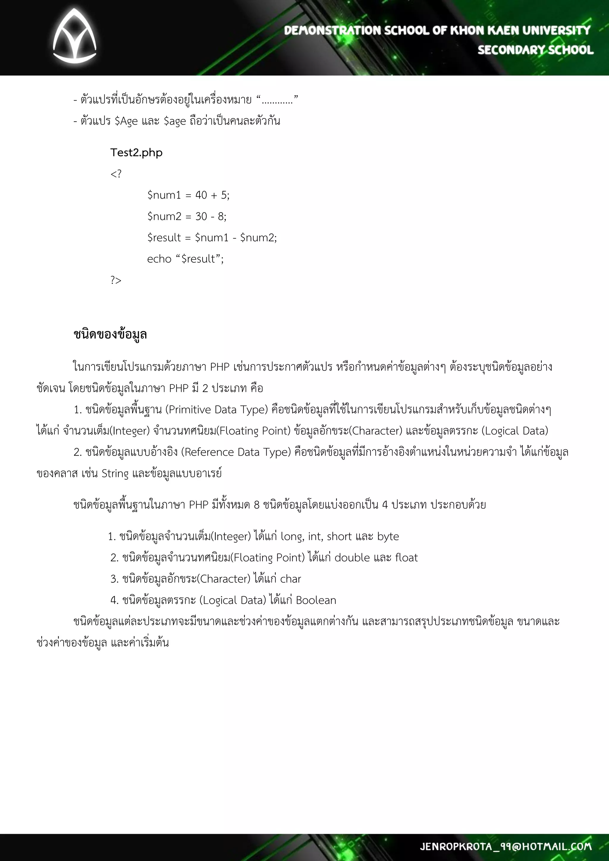 - ตัวแปรที่เป็นอักษรต้องอยู่ในเครื่องหมาย “…………” - ตัวแปร $Age และ $age ถือว่าเป็นคนละตัวกัน 
Test2.php <? $num1 = 40 + 5; $num2 = 30 - 8; $result = $num1 - $num2; echo “$result”; ?> 
ชนิดของข้อมูล 
ในการเขียนโปรแกรมด้วยภาษา PHP เช่นการประกาศตัวแปร หรือกาหนดค่าข้อมูลต่างๆ ต้องระบุชนิดข้อมูลอย่าง ชัดเจน โดยชนิดข้อมูลในภาษา PHP มี 2 ประเภท คือ 1. ชนิดข้อมูลพื้นฐาน (Primitive Data Type) คือชนิดข้อมูลที่ใช้ในการเขียนโปรแกรมสาหรับเก็บข้อมูลชนิดต่างๆ ได้แก่ จานวนเต็ม(Integer) จานวนทศนิยม(Floating Point) ข้อมูลอักขระ(Character) และข้อมูลตรรกะ (Logical Data) 2. ชนิดข้อมูลแบบอ้างอิง (Reference Data Type) คือชนิดข้อมูลที่มีการอ้างอิงตาแหน่งในหน่วยความจา ได้แก่ข้อมูล ของคลาส เช่น String และข้อมูลแบบอาเรย์ 
ชนิดข้อมูลพื้นฐานในภาษา PHP มีทั้งหมด 8 ชนิดข้อมูลโดยแบ่งออกเป็น 4 ประเภท ประกอบด้วย 
1. ชนิดข้อมูลจานวนเต็ม(Integer) ได้แก่ long, int, short และ byte 2. ชนิดข้อมูลจานวนทศนิยม(Floating Point) ได้แก่ double และ float 3. ชนิดข้อมูลอักขระ(Character) ได้แก่ char 4. ชนิดข้อมูลตรรกะ (Logical Data) ได้แก่ Boolean ชนิดข้อมูลแต่ละประเภทจะมีขนาดและช่วงค่าของข้อมูลแตกต่างกัน และสามารถสรุปประเภทชนิดข้อมูล ขนาดและ ช่วงค่าของข้อมูล และค่าเริ่มต้น 
 
