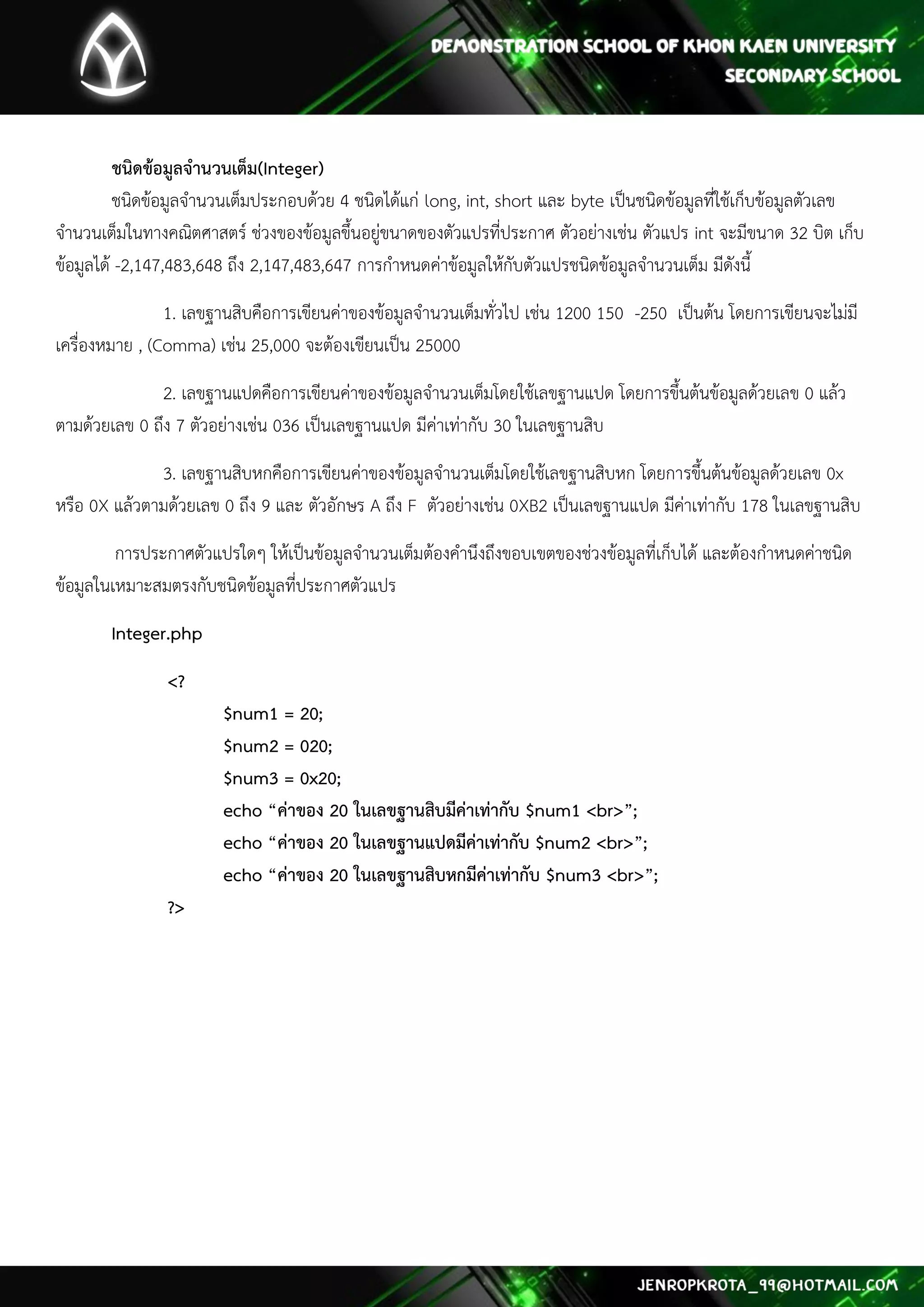 ชนิดข้อมูลจานวนเต็ม(Integer) ชนิดข้อมูลจานวนเต็มประกอบด้วย 4 ชนิดได้แก่ long, int, short และ byte เป็นชนิดข้อมูลที่ใช้เก็บข้อมูลตัวเลข จานวนเต็มในทางคณิตศาสตร์ ช่วงของข้อมูลขึ้นอยู่ขนาดของตัวแปรที่ประกาศ ตัวอย่างเช่น ตัวแปร int จะมีขนาด 32 บิต เก็บ ข้อมูลได้ -2,147,483,648 ถึง 2,147,483,647 การกาหนดค่าข้อมูลให้กับตัวแปรชนิดข้อมูลจานวนเต็ม มีดังนี้ 
1. เลขฐานสิบคือการเขียนค่าของข้อมูลจานวนเต็มทั่วไป เช่น 1200 150 -250 เป็นต้น โดยการเขียนจะไม่มี เครื่องหมาย , (Comma) เช่น 25,000 จะต้องเขียนเป็น 25000 
2. เลขฐานแปดคือการเขียนค่าของข้อมูลจานวนเต็มโดยใช้เลขฐานแปด โดยการขึ้นต้นข้อมูลด้วยเลข 0 แล้ว ตามด้วยเลข 0 ถึง 7 ตัวอย่างเช่น 036 เป็นเลขฐานแปด มีค่าเท่ากับ 30 ในเลขฐานสิบ 
3. เลขฐานสิบหกคือการเขียนค่าของข้อมูลจานวนเต็มโดยใช้เลขฐานสิบหก โดยการขึ้นต้นข้อมูลด้วยเลข 0x หรือ 0X แล้วตามด้วยเลข 0 ถึง 9 และ ตัวอักษร A ถึง F ตัวอย่างเช่น 0XB2 เป็นเลขฐานแปด มีค่าเท่ากับ 178 ในเลขฐานสิบ 
การประกาศตัวแปรใดๆ ให้เป็นข้อมูลจานวนเต็มต้องคานึงถึงขอบเขตของช่วงข้อมูลที่เก็บได้ และต้องกาหนดค่าชนิด ข้อมูลในเหมาะสมตรงกับชนิดข้อมูลที่ประกาศตัวแปร 
Integer.php 
<? $num1 = 20; $num2 = 020; $num3 = 0x20; echo “ค่าของ 20 ในเลขฐานสิบมีค่าเท่ากับ $num1 <br>”; echo “ค่าของ 20 ในเลขฐานแปดมีค่าเท่ากับ $num2 <br>”; echo “ค่าของ 20 ในเลขฐานสิบหกมีค่าเท่ากับ $num3 <br>”; ?> 
 