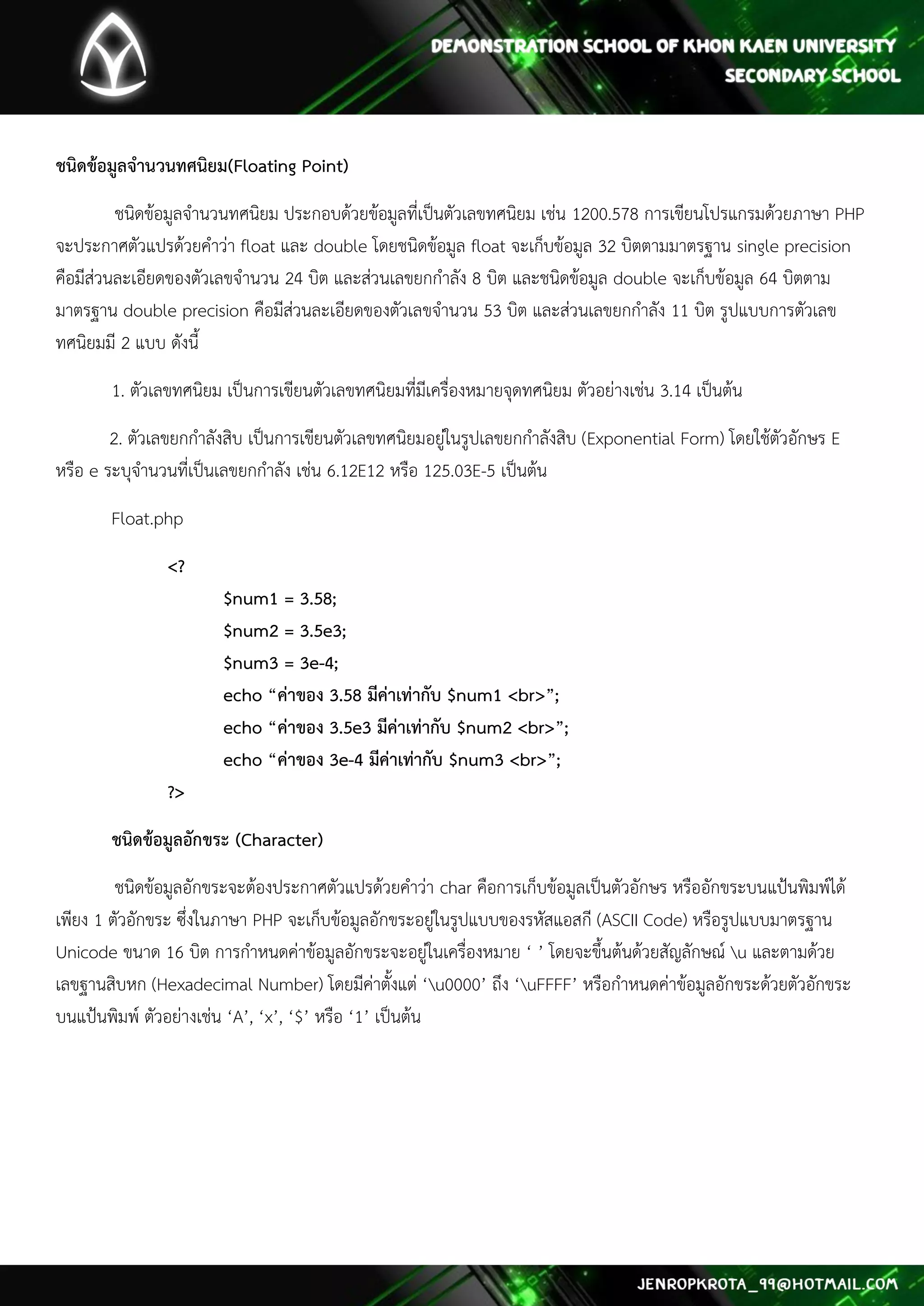 ชนิดข้อมูลจานวนทศนิยม(Floating Point) 
ชนิดข้อมูลจานวนทศนิยม ประกอบด้วยข้อมูลที่เป็นตัวเลขทศนิยม เช่น 1200.578 การเขียนโปรแกรมด้วยภาษา PHP จะประกาศตัวแปรด้วยคาว่า float และ double โดยชนิดข้อมูล float จะเก็บข้อมูล 32 บิตตามมาตรฐาน single precision คือมีส่วนละเอียดของตัวเลขจานวน 24 บิต และส่วนเลขยกกาลัง 8 บิต และชนิดข้อมูล double จะเก็บข้อมูล 64 บิตตาม มาตรฐาน double precision คือมีส่วนละเอียดของตัวเลขจานวน 53 บิต และส่วนเลขยกกาลัง 11 บิต รูปแบบการตัวเลข ทศนิยมมี 2 แบบ ดังนี้ 
1. ตัวเลขทศนิยม เป็นการเขียนตัวเลขทศนิยมที่มีเครื่องหมายจุดทศนิยม ตัวอย่างเช่น 3.14 เป็นต้น 
2. ตัวเลขยกกาลังสิบ เป็นการเขียนตัวเลขทศนิยมอยู่ในรูปเลขยกกาลังสิบ (Exponential Form) โดยใช้ตัวอักษร E หรือ e ระบุจานวนที่เป็นเลขยกกาลัง เช่น 6.12E12 หรือ 125.03E-5 เป็นต้น 
Float.php 
<? $num1 = 3.58; $num2 = 3.5e3; $num3 = 3e-4; echo “ค่าของ 3.58 มีค่าเท่ากับ $num1 <br>”; echo “ค่าของ 3.5e3 มีค่าเท่ากับ $num2 <br>”; echo “ค่าของ 3e-4 มีค่าเท่ากับ $num3 <br>”; ?> 
ชนิดข้อมูลอักขระ (Character) 
ชนิดข้อมูลอักขระจะต้องประกาศตัวแปรด้วยคาว่า char คือการเก็บข้อมูลเป็นตัวอักษร หรืออักขระบนแป้นพิมพ์ได้ เพียง 1 ตัวอักขระ ซึ่งในภาษา PHP จะเก็บข้อมูลอักขระอยู่ในรูปแบบของรหัสแอสกี (ASCII Code) หรือรูปแบบมาตรฐาน Unicode ขนาด 16 บิต การกาหนดค่าข้อมูลอักขระจะอยู่ในเครื่องหมาย ‘ ’ โดยจะขึ้นต้นด้วยสัญลักษณ์ u และตามด้วย เลขฐานสิบหก (Hexadecimal Number) โดยมีค่าตั้งแต่ ‘u0000’ ถึง ‘uFFFF’ หรือกาหนดค่าข้อมูลอักขระด้วยตัวอักขระ บนแป้นพิมพ์ ตัวอย่างเช่น ‘A’, ‘x’, ‘$’ หรือ ‘1’ เป็นต้น 
 
