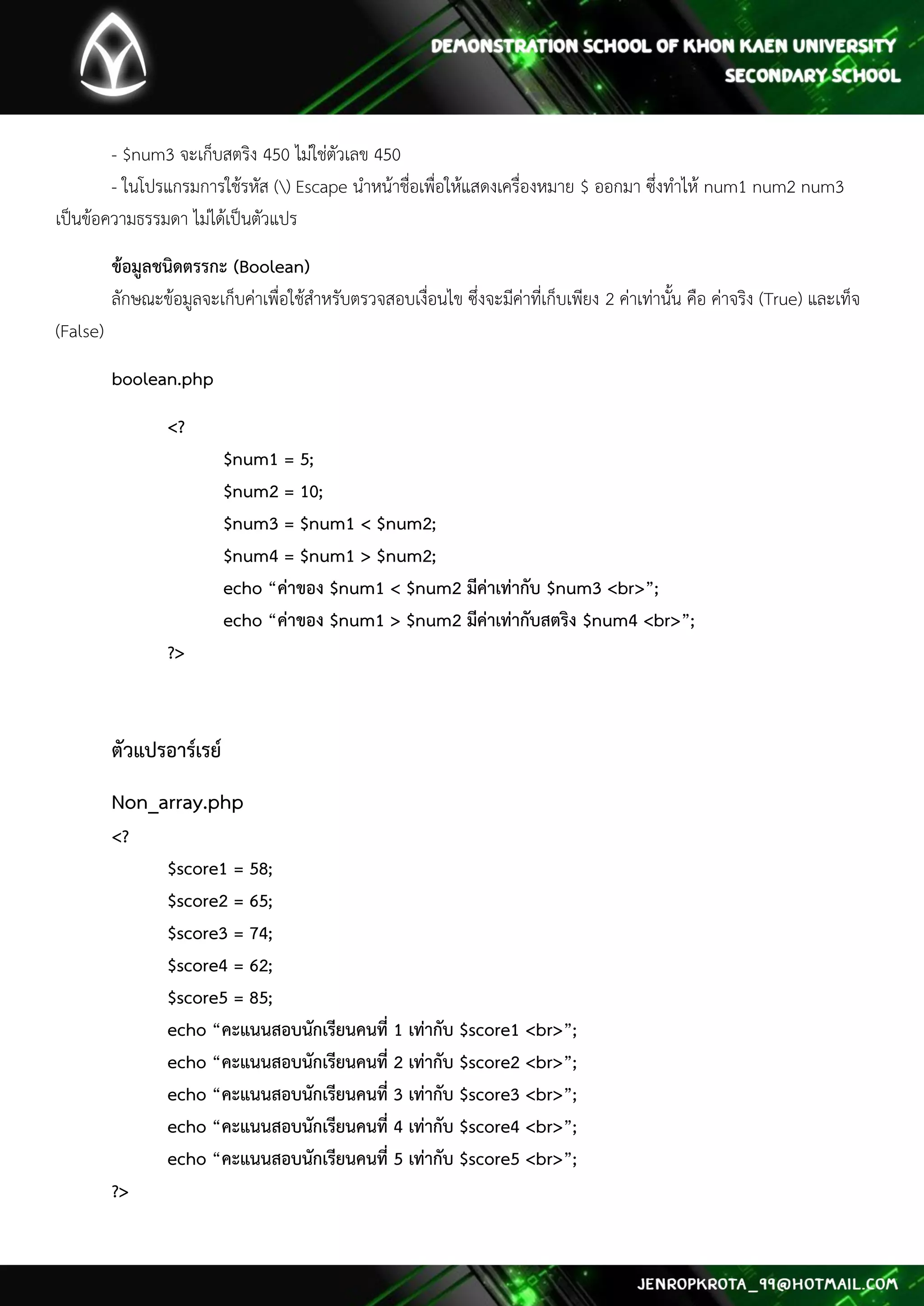 - $num3 จะเก็บสตริง 450 ไม่ใช่ตัวเลข 450 - ในโปรแกรมการใช้รหัส () Escape นาหน้าชื่อเพื่อให้แสดงเครื่องหมาย $ ออกมา ซึ่งทาไห้ num1 num2 num3 เป็นข้อความธรรมดา ไม่ได้เป็นตัวแปร 
ข้อมูลชนิดตรรกะ (Boolean) ลักษณะข้อมูลจะเก็บค่าเพื่อใช้สาหรับตรวจสอบเงื่อนไข ซึ่งจะมีค่าที่เก็บเพียง 2 ค่าเท่านั้น คือ ค่าจริง (True) และเท็จ (False) 
boolean.php 
<? $num1 = 5; $num2 = 10; $num3 = $num1 < $num2; $num4 = $num1 > $num2; echo “ค่าของ $num1 < $num2 มีค่าเท่ากับ $num3 <br>”; echo “ค่าของ $num1 > $num2 มีค่าเท่ากับสตริง $num4 <br>”; ?> 
ตัวแปรอาร์เรย์ 
Non_array.php <? $score1 = 58; $score2 = 65; $score3 = 74; $score4 = 62; $score5 = 85; echo “คะแนนสอบนักเรียนคนที่ 1 เท่ากับ $score1 <br>”; echo “คะแนนสอบนักเรียนคนที่ 2 เท่ากับ $score2 <br>”; echo “คะแนนสอบนักเรียนคนที่ 3 เท่ากับ $score3 <br>”; echo “คะแนนสอบนักเรียนคนที่ 4 เท่ากับ $score4 <br>”; echo “คะแนนสอบนักเรียนคนที่ 5 เท่ากับ $score5 <br>”; ?> 
 