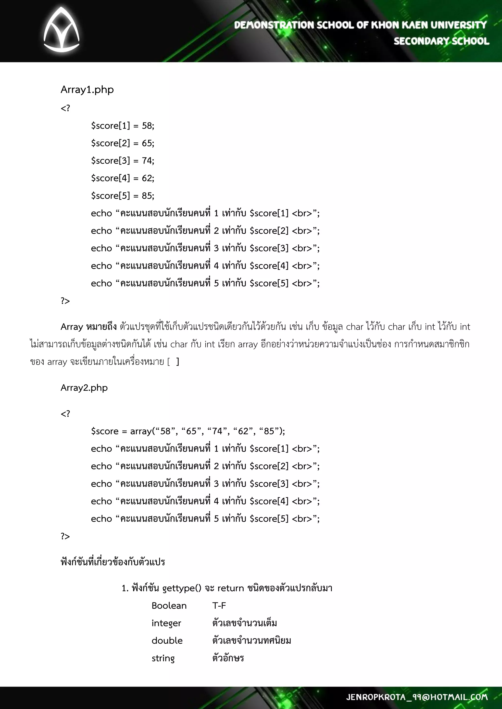 Array1.php <? $score[1] = 58; $score[2] = 65; $score[3] = 74; $score[4] = 62; $score[5] = 85; echo “คะแนนสอบนักเรียนคนที่ 1 เท่ากับ $score[1] <br>”; echo “คะแนนสอบนักเรียนคนที่ 2 เท่ากับ $score[2] <br>”; echo “คะแนนสอบนักเรียนคนที่ 3 เท่ากับ $score[3] <br>”; echo “คะแนนสอบนักเรียนคนที่ 4 เท่ากับ $score[4] <br>”; echo “คะแนนสอบนักเรียนคนที่ 5 เท่ากับ $score[5] <br>”; ?> 
Array หมายถึง ตัวแปรชุดที่ใช้เก็บตัวแปรชนิดเดียวกันไว้ด้วยกัน เช่น เก็บ ข้อมูล char ไว้กับ char เก็บ int ไว้กับ int ไม่สามารถเก็บข้อมูลต่างชนิดกันได้ เช่น char กับ int เรียก array อีกอย่างว่าหน่วยความจาแบ่งเป็นช่อง การกาหนดสมาชิกชิก ของ array จะเขียนภายในเครื่องหมาย [ ] 
Array2.php 
<? $score = array(“58”, “65”, “74”, “62”, “85”); echo “คะแนนสอบนักเรียนคนที่ 1 เท่ากับ $score[1] <br>”; echo “คะแนนสอบนักเรียนคนที่ 2 เท่ากับ $score[2] <br>”; echo “คะแนนสอบนักเรียนคนที่ 3 เท่ากับ $score[3] <br>”; echo “คะแนนสอบนักเรียนคนที่ 4 เท่ากับ $score[4] <br>”; echo “คะแนนสอบนักเรียนคนที่ 5 เท่ากับ $score[5] <br>”; ?> 
ฟังก์ชันที่เกี่ยวข้องกับตัวแปร 
1. ฟังก์ชัน gettype() จะ return ชนิดของตัวแปรกลับมา Boolean T-F integer ตัวเลขจานวนเต็ม double ตัวเลขจานวนทศนิยม string ตัวอักษร  