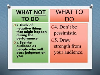 WHAT NOT 
TO DO 
O 4. Think of 
negative things 
that might happen 
during the 
performance. 
O 5. See the 
audience as 
people who will 
pass judgment on 
you. 
WHAT TO 
DO 
O4. Don’t be 
pessimistic. 
O5. Draw 
strength from 
your audience. 
 