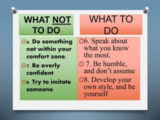 WHAT NOT 
TO DO 
O6. Do something 
not within your 
comfort zone. 
O7. Be overly 
confident 
O8. Try to imitate 
someone 
WHAT TO 
DO 
O6. Speak about 
what you know 
the most. 
O 7. Be humble, 
and don’t assume 
O8. Develop your 
own style, and be 
yourself 
 