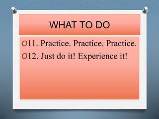 WHAT TO DO 
O11. Practice. Practice. Practice. 
O12. Just do it! Experience it! 
