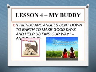 LESSON 4 – MY BUDDY 
O“FRIENDS ARE ANGELS SENT DOWN 
TO EARTH TO MAKE GOOD DAYS 
AND HELP US FIND OUR WAY.” – 
ANONYMOUS- 
 