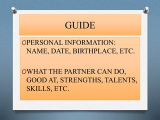 GUIDE 
OPERSONAL INFORMATION: 
NAME, DATE, BIRTHPLACE, ETC. 
OWHAT THE PARTNER CAN DO, 
GOOD AT, STRENGTHS, TALENTS, 
SKILLS, ETC. 
 