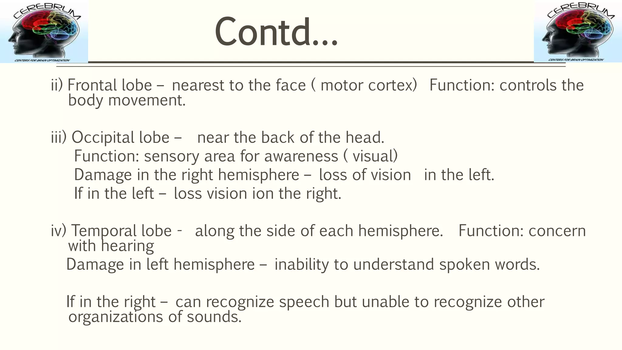 ii) Frontal lobe – nearest to the face ( motor cortex) Function: controls the
body movement.
iii) Occipital lobe – near the back of the head.
Function: sensory area for awareness ( visual)
Damage in the right hemisphere – loss of vision in the left.
If in the left – loss vision ion the right.
iv) Temporal lobe - along the side of each hemisphere. Function: concern
with hearing
Damage in left hemisphere – inability to understand spoken words.
If in the right – can recognize speech but unable to recognize other
organizations of sounds.
Contd…
 