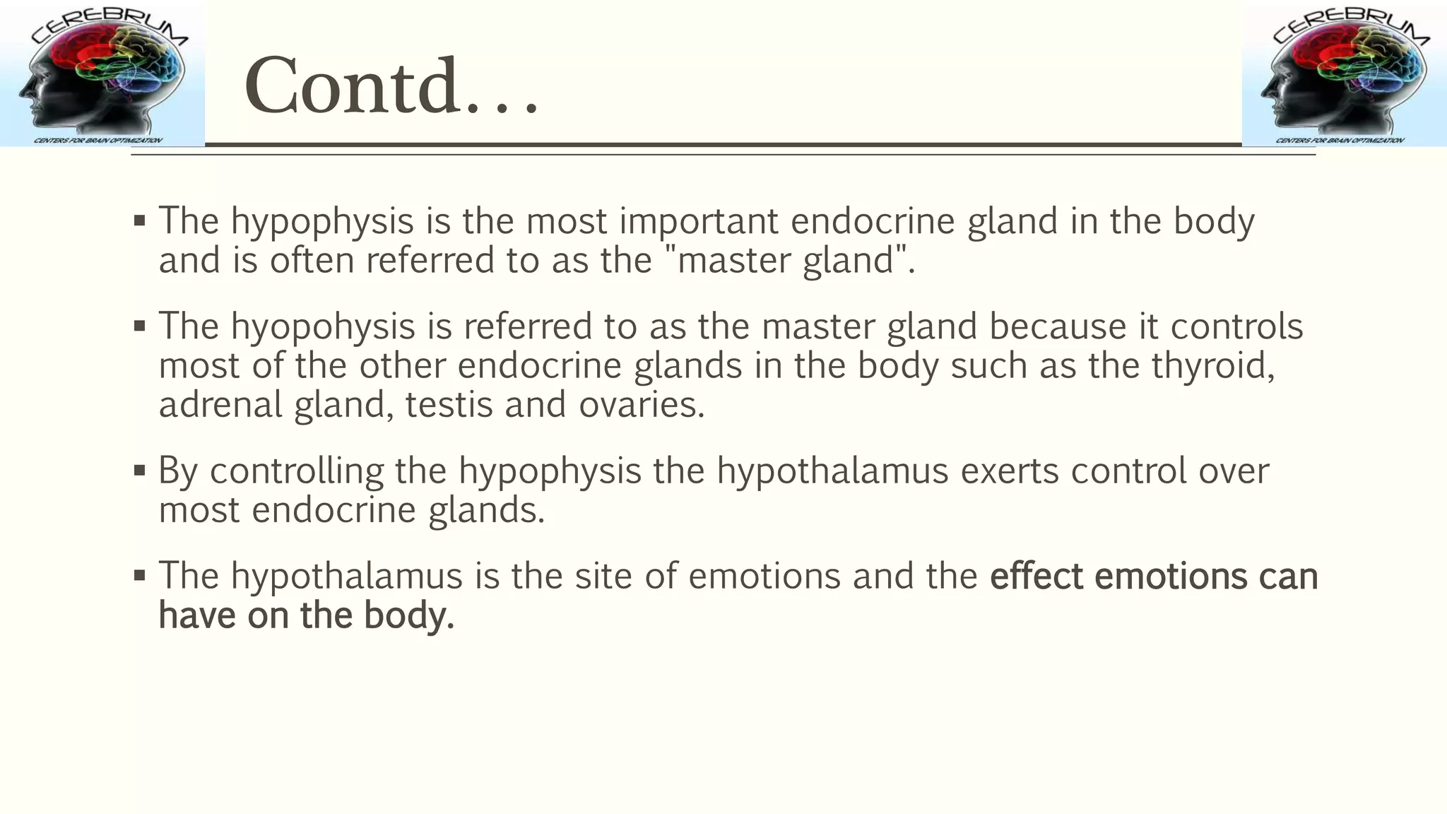 Contd…
 The hypophysis is the most important endocrine gland in the body
and is often referred to as the "master gland".
 The hyopohysis is referred to as the master gland because it controls
most of the other endocrine glands in the body such as the thyroid,
adrenal gland, testis and ovaries.
 By controlling the hypophysis the hypothalamus exerts control over
most endocrine glands.
 The hypothalamus is the site of emotions and the effect emotions can
have on the body.
 