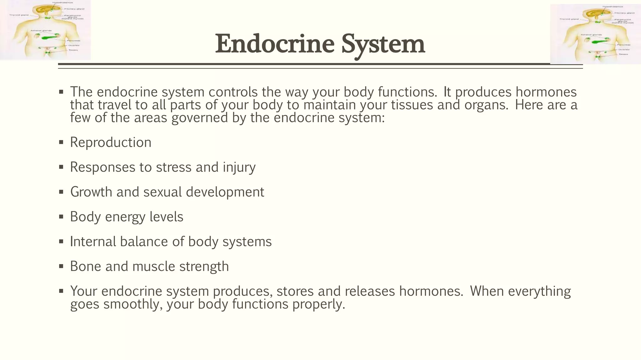  The endocrine system controls the way your body functions. It produces hormones
that travel to all parts of your body to maintain your tissues and organs. Here are a
few of the areas governed by the endocrine system:
 Reproduction
 Responses to stress and injury
 Growth and sexual development
 Body energy levels
 Internal balance of body systems
 Bone and muscle strength
 Your endocrine system produces, stores and releases hormones. When everything
goes smoothly, your body functions properly.
Endocrine System
 