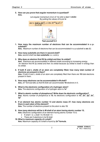 Chapter 2 Structure of atoms
ADNAN SOHAIL
M. Phil Chemistry
5. How can you prove that angular momentum is quantized?
Ans.
Let angular momentum (mvr) of 1st orbit is mvr = nh/2π
By putting the values of h and π
1. How many the maximum number of electrons that can be accommodated in a p-
subshell?
Ans. Maximum number of electrons that can be accommodated in a p-subshell is six (6)
2. How many subshells are there in second shell?
Ans. second shell has two subshells i.e. s and p
3. Why does an electron first fill 2p orbital and then 3s orbital?
Ans. Electrons are accommodated in different shells according to increasing energy.
An electron first fill 2p orbital and then 3s orbital because 2p orbital is lower in energy than
3s orbital.
4. If both K and L shells of an atom are completely filled; how many total number of
electrons are present in them?
Ans. If both K and L shells of an atom are completely filled then there are 10 total electrons
present in them.
5. How many electrons can be accommodated in M shell?
Ans. 2n2
formula tells us that M shell can accommodate 18 electrons in it.
6. What is the electronic configuration of a hydrogen atom?
Ans. The electronic configuration of a hydrogen atom is 1s1
7. What is atomic number of phosphorus? Write down its electronic configuration?
Ans. Atomic number of phosphorus is 15. Its electronic configuration is 1s2
, 2s2
, 2p6
, 3s2
,
3p3
8. If an element has atomic number 13 and atomic mass 27; how many electrons are
there in each atom of the element?
Ans. The number of electrons present is this atom is also 13.
9. How many electrons will be in M shell of an atom having atomic number 15.
Ans. Electronic configuration of an element having atomic number 15 is:
K shell = 2, L shell = 8, M shell = 5
There are 5 electrons in its M shell
10. What is maximum capacity of a shell?
Ans. Maximum capacity of a shell is found by 2n2
formula.
Test yourself 2.3
2
 