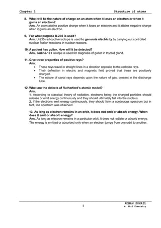 Chapter 2 Structure of atoms
ADNAN SOHAIL
M. Phil Chemistry
8. What will be the nature of charge on an atom when it loses an electron or when it
gains an electron?
Ans. An atom attains positive charge when it loses an electron and it attains negative charge
when it gains an electron.
9. For what purpose U-235 is used?
Ans. U-235 radioactive isotope is used to generate electricity by carrying out controlled
nuclear fission reactions in nuclear reactors.
10. A patient has goiter. How will it be detected?
Ans. Iodine-131 isotope is used for diagnosis of goiter in thyroid gland.
11. Give three properties of positive rays?
Ans.
These rays travel in straight lines in a direction opposite to the cathode rays.
Their deflection in electric and magnetic field proved that these are positively
charged.
The nature of canal rays depends upon the nature of gas, present in the discharge
tube.
12. What are the defects of Rutherford’s atomic model?
Ans.
1. According to classical theory of radiation, electrons being the charged particles should
release or emit energy continuously and they should ultimately fall into the nucleus.
2. If the electrons emit energy continuously, they should form a continuous spectrum but in
fact, line spectrum was observed.
13. As long as electron remains in an orbit, it does not emit or absorb energy. When
does it emit or absorb energy?
Ans. As long as electron remains in a particular orbit, it does not radiate or absorb energy.
The energy is emitted or absorbed only when an electron jumps from one orbit to another.
5
 