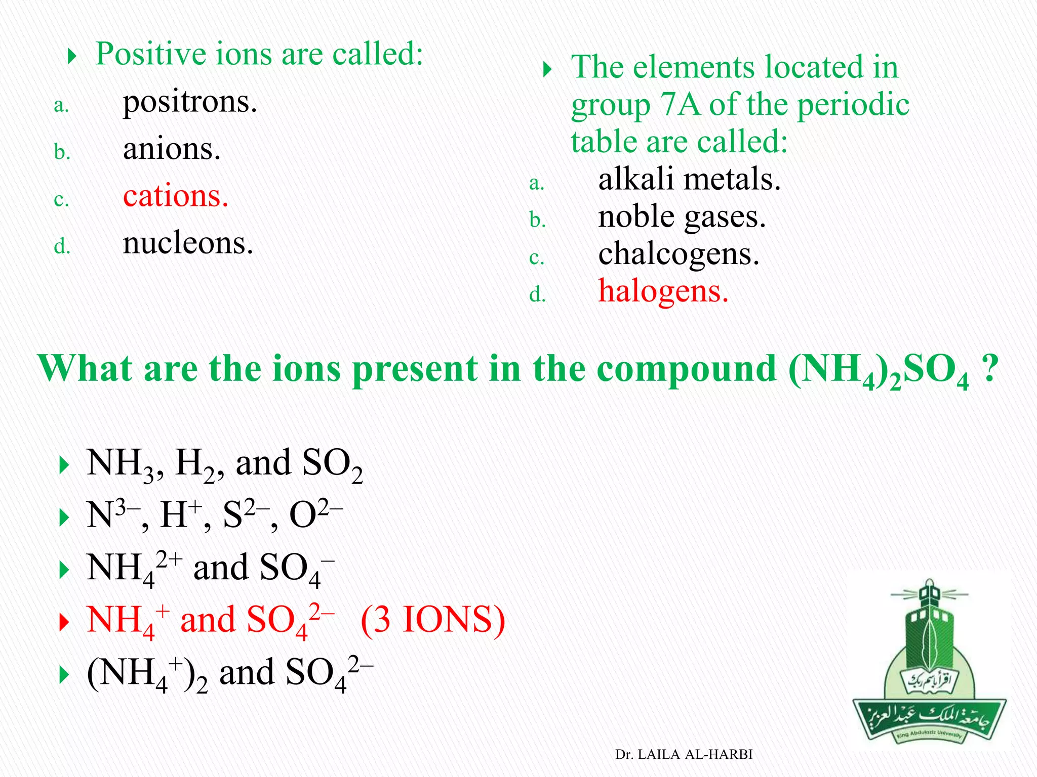  Positive ions are called:
a. positrons.
b. anions.
c. cations.
d. nucleons.
 The elements located in
group 7A of the periodic
table are called:
a. alkali metals.
b. noble gases.
c. chalcogens.
d. halogens.
Dr. LAILA AL-HARBI
What are the ions present in the compound (NH4)2SO4 ?
 NH3, H2, and SO2
 N3–, H+, S2–, O2–
 NH4
2+ and SO4
–
 NH4
+ and SO4
2– (3 IONS)
 (NH4
+)2 and SO4
2–
 