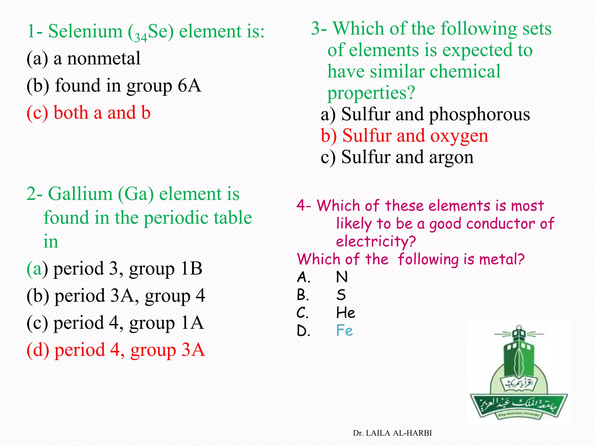 1- Selenium (34Se) element is:
(a) a nonmetal
(b) found in group 6A
(c) both a and b
2- Gallium (Ga) element is
found in the periodic table
in
(a) period 3, group 1B
(b) period 3A, group 4
(c) period 4, group 1A
(d) period 4, group 3A
3- Which of the following sets
of elements is expected to
have similar chemical
properties?
a) Sulfur and phosphorous
b) Sulfur and oxygen
c) Sulfur and argon
Dr. LAILA AL-HARBI
4- Which of these elements is most
likely to be a good conductor of
electricity?
Which of the following is metal?
A. N
B. S
C. He
D. Fe
 