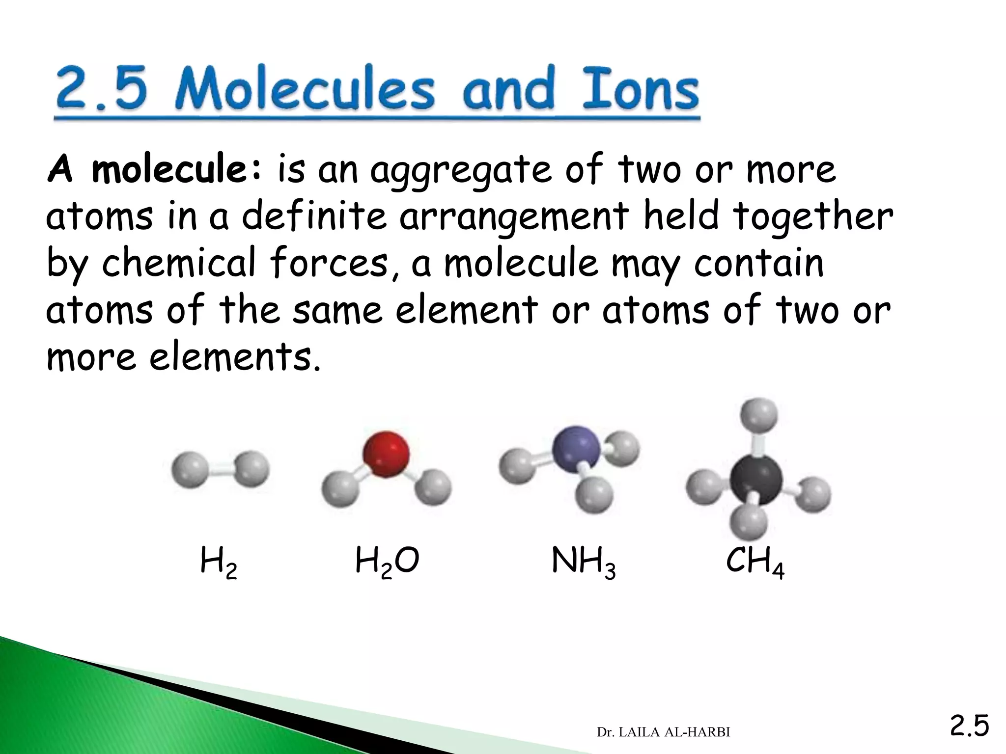 A molecule: is an aggregate of two or more
atoms in a definite arrangement held together
by chemical forces, a molecule may contain
atoms of the same element or atoms of two or
more elements.
H2 H2O NH3 CH4
2.5Dr. LAILA AL-HARBI
 