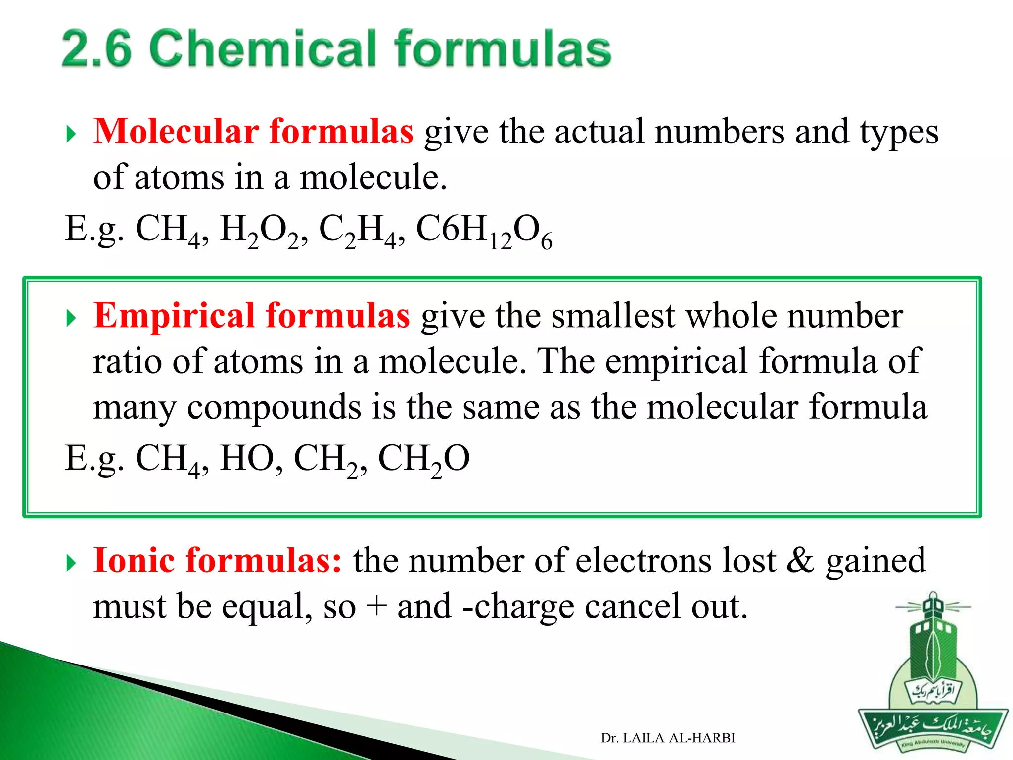  Molecular formulas give the actual numbers and types
of atoms in a molecule.
E.g. CH4, H2O2, C2H4, C6H12O6
 Empirical formulas give the smallest whole number
ratio of atoms in a molecule. The empirical formula of
many compounds is the same as the molecular formula
E.g. CH4, HO, CH2, CH2O
 Ionic formulas: the number of electrons lost & gained
must be equal, so + and -charge cancel out.
Dr. LAILA AL-HARBI
 