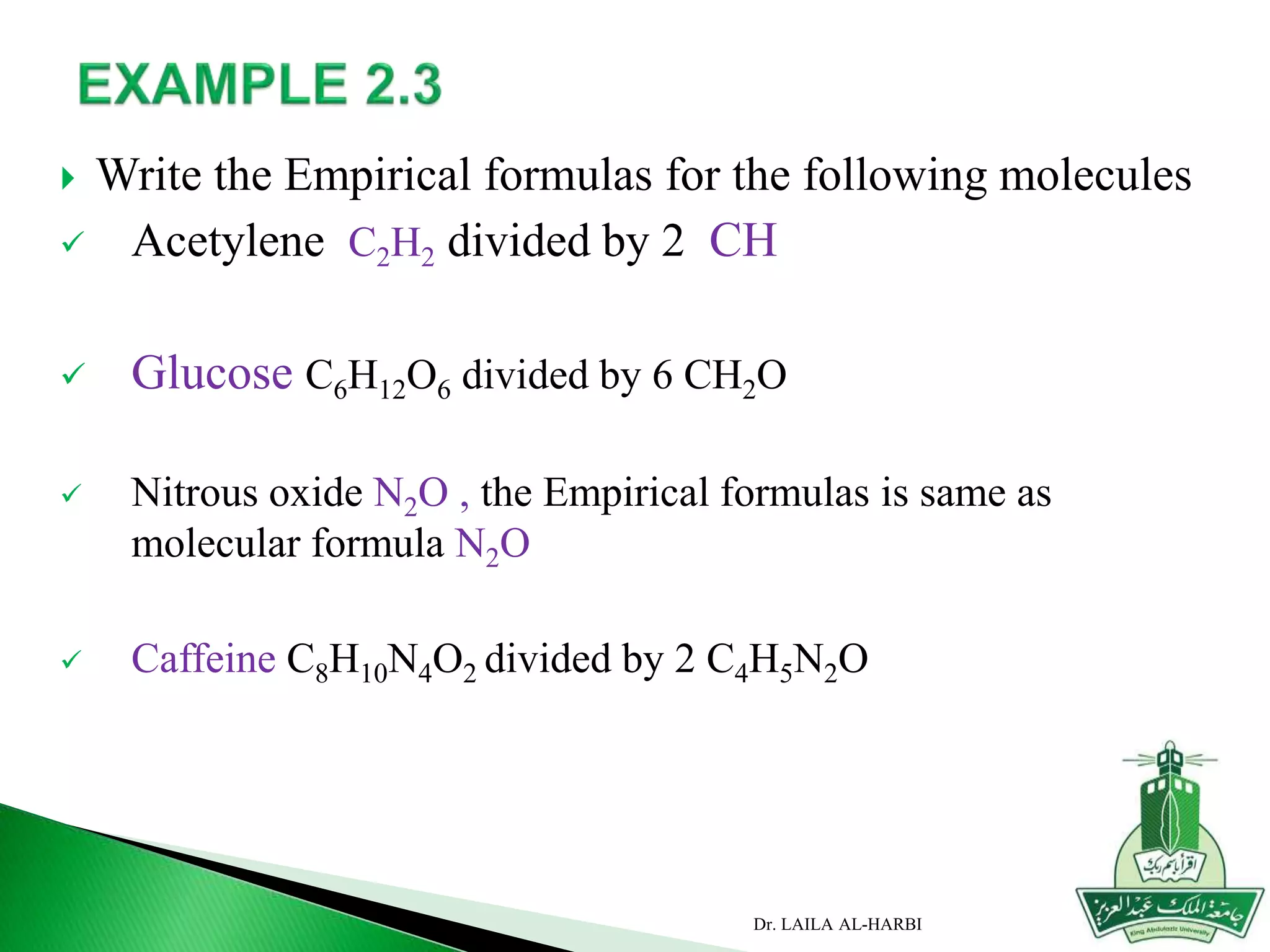 Write the Empirical formulas for the following molecules
 Acetylene C2H2 divided by 2 CH
 Glucose C6H12O6 divided by 6 CH2O
 Nitrous oxide N2O , the Empirical formulas is same as
molecular formula N2O
 Caffeine C8H10N4O2 divided by 2 C4H5N2O
Dr. LAILA AL-HARBI
 