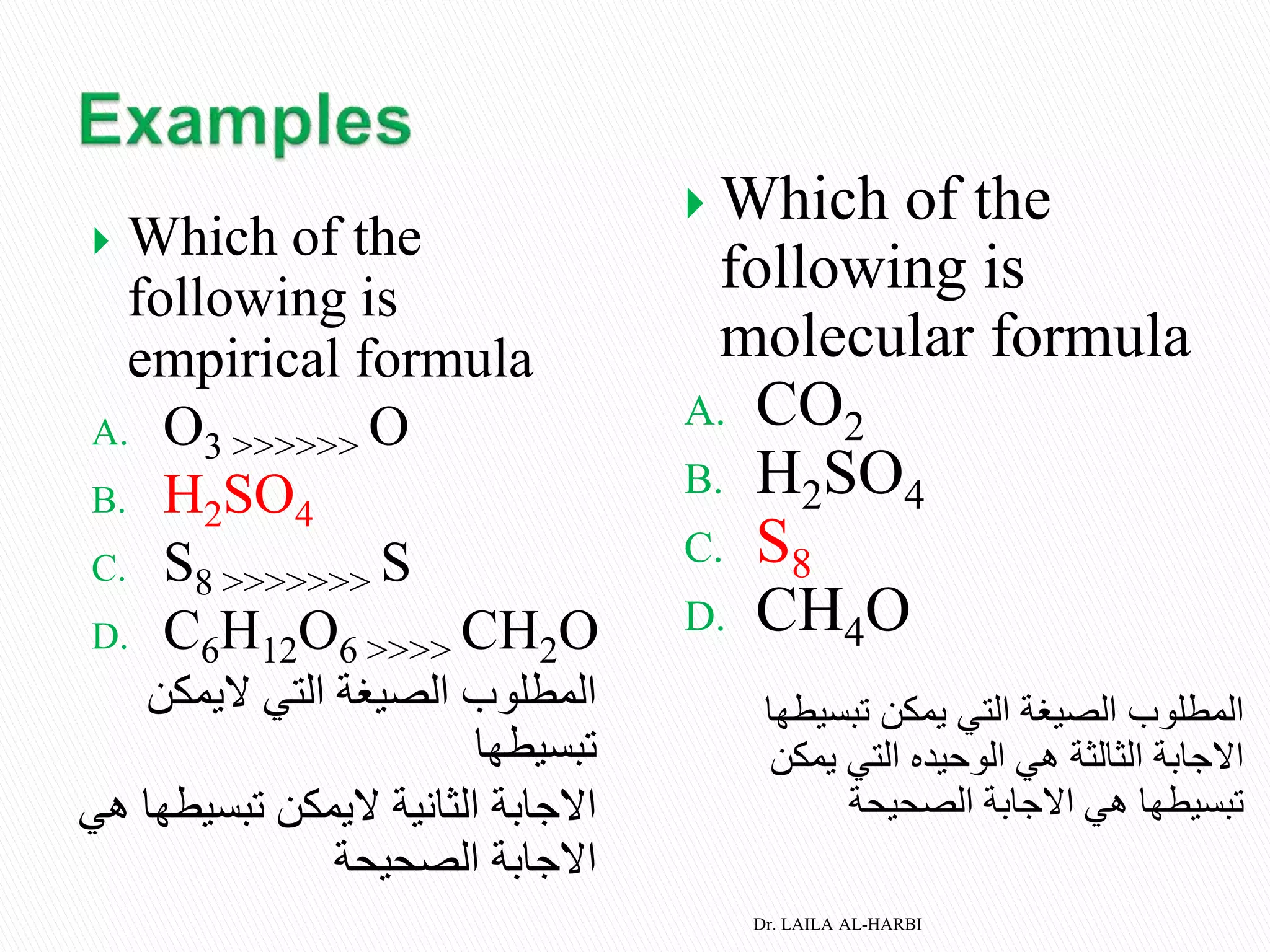  Which of the
following is
empirical formula
A. O3 >>>>>> O
B. H2SO4
C. S8 >>>>>>> S
D. C6H12O6 >>>> CH2O
‫اليمكن‬ ‫التي‬ ‫الصيغة‬ ‫المطلوب‬
‫تبسيطها‬
‫تبسي‬ ‫اليمكن‬ ‫الثانية‬ ‫االجابة‬‫هي‬ ‫طها‬
‫الصحيحة‬ ‫االجابة‬
 Which of the
following is
molecular formula
A. CO2
B. H2SO4
C. S8
D. CH4O
‫التي‬ ‫الصيغة‬ ‫المطلوب‬‫يمكن‬‫تبسيطه‬‫ا‬
‫االجابة‬‫يمكن‬ ‫التي‬ ‫الوحيده‬ ‫هي‬ ‫الثالثة‬
‫تبسيطها‬‫الصحيحة‬ ‫االجابة‬ ‫هي‬
Dr. LAILA AL-HARBI
 