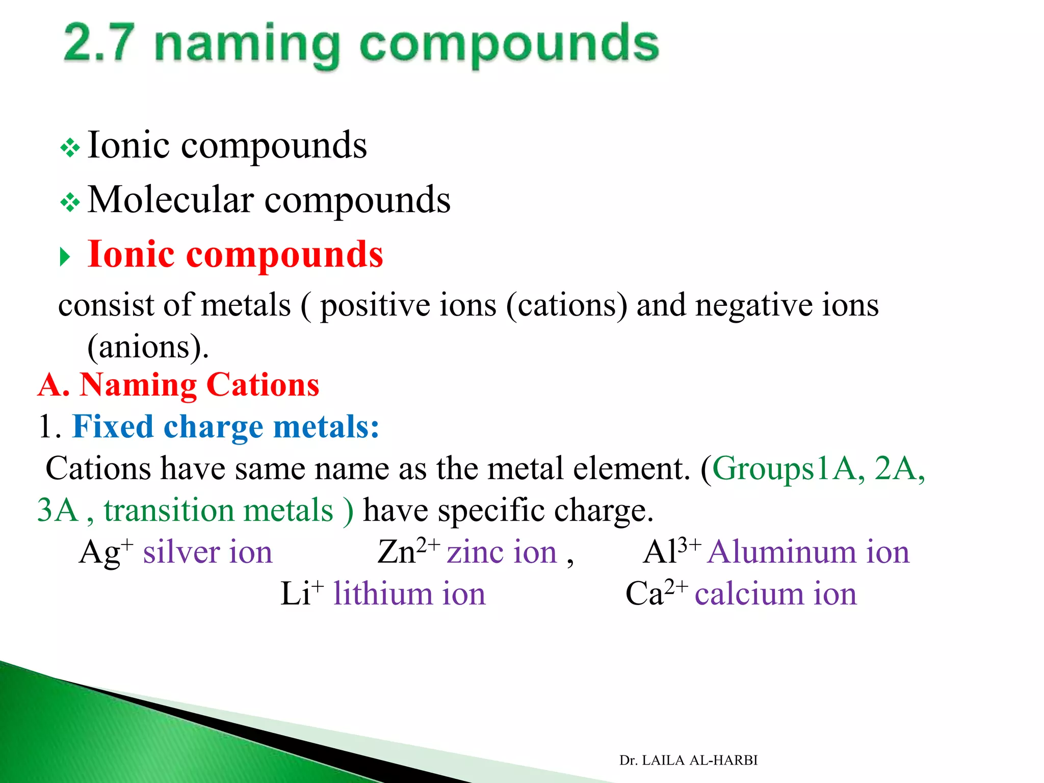  Ionic compounds
 Molecular compounds
 Ionic compounds
consist of metals ( positive ions (cations) and negative ions
(anions).
A. Naming Cations
1. Fixed charge metals:
Cations have same name as the metal element. (Groups1A, 2A,
3A , transition metals ) have specific charge.
Ag+ silver ion Zn2+ zinc ion , Al3+ Aluminum ion
Li+ lithium ion Ca2+ calcium ion
Dr. LAILA AL-HARBI
 