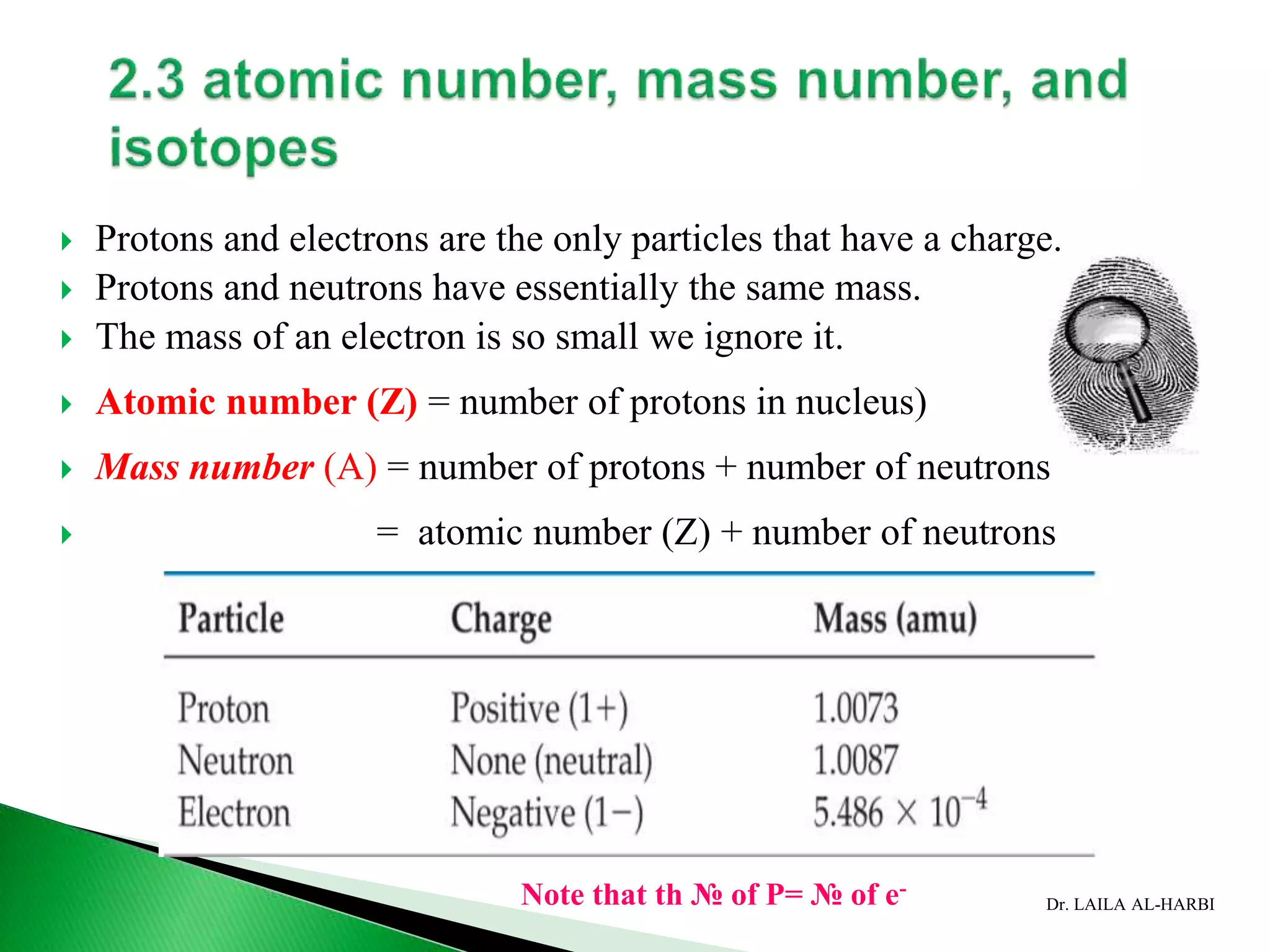 Dr. LAILA AL-HARBI
 Protons and electrons are the only particles that have a charge.
 Protons and neutrons have essentially the same mass.
 The mass of an electron is so small we ignore it.
 Atomic number (Z) = number of protons in nucleus)
 Mass number (A) = number of protons + number of neutrons
 = atomic number (Z) + number of neutrons
Note that th № of P= № of e-
 