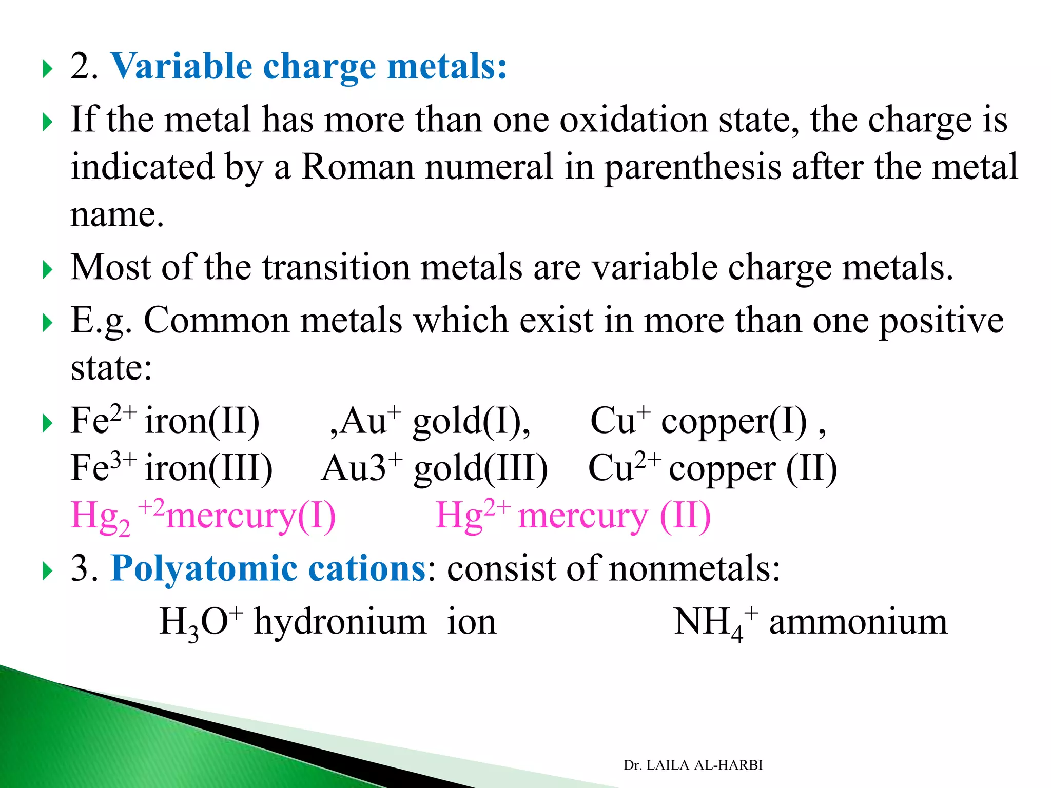  2. Variable charge metals:
 If the metal has more than one oxidation state, the charge is
indicated by a Roman numeral in parenthesis after the metal
name.
 Most of the transition metals are variable charge metals.
 E.g. Common metals which exist in more than one positive
state:
 Fe2+ iron(II) ,Au+ gold(I), Cu+ copper(I) ,
Fe3+ iron(III) Au3+ gold(III) Cu2+ copper (II)
Hg2
+2mercury(I) Hg2+ mercury (II)
 3. Polyatomic cations: consist of nonmetals:
H3O+ hydronium ion NH4
+ ammonium
Dr. LAILA AL-HARBI
 