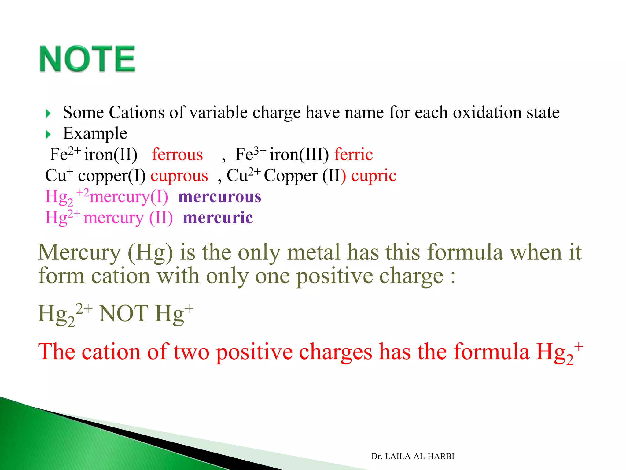  Some Cations of variable charge have name for each oxidation state
 Example
Fe2+ iron(II) ferrous , Fe3+ iron(III) ferric
Cu+ copper(I) cuprous , Cu2+ Copper (II) cupric
Hg2
+2mercury(I) mercurous
Hg2+ mercury (II) mercuric
Mercury (Hg) is the only metal has this formula when it
form cation with only one positive charge :
Hg2
2+ NOT Hg+
The cation of two positive charges has the formula Hg2
+
Dr. LAILA AL-HARBI
 