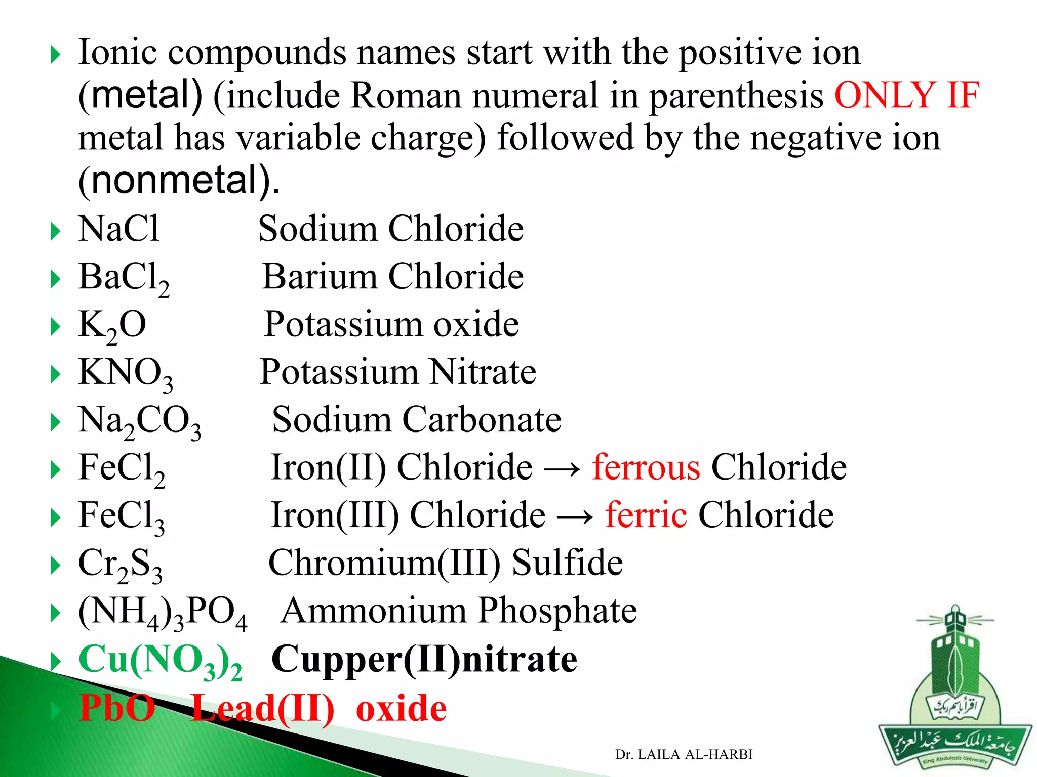  Ionic compounds names start with the positive ion
(metal) (include Roman numeral in parenthesis ONLY IF
metal has variable charge) followed by the negative ion
(nonmetal).
 NaCl Sodium Chloride
 BaCl2 Barium Chloride
 K2O Potassium oxide
 KNO3 Potassium Nitrate
 Na2CO3 Sodium Carbonate
 FeCl2 Iron(II) Chloride → ferrous Chloride
 FeCl3 Iron(III) Chloride → ferric Chloride
 Cr2S3 Chromium(III) Sulfide
 (NH4)3PO4 Ammonium Phosphate
 Cu(NO3)2 Cupper(II)nitrate
 PbO Lead(II) oxide
Dr. LAILA AL-HARBI
 