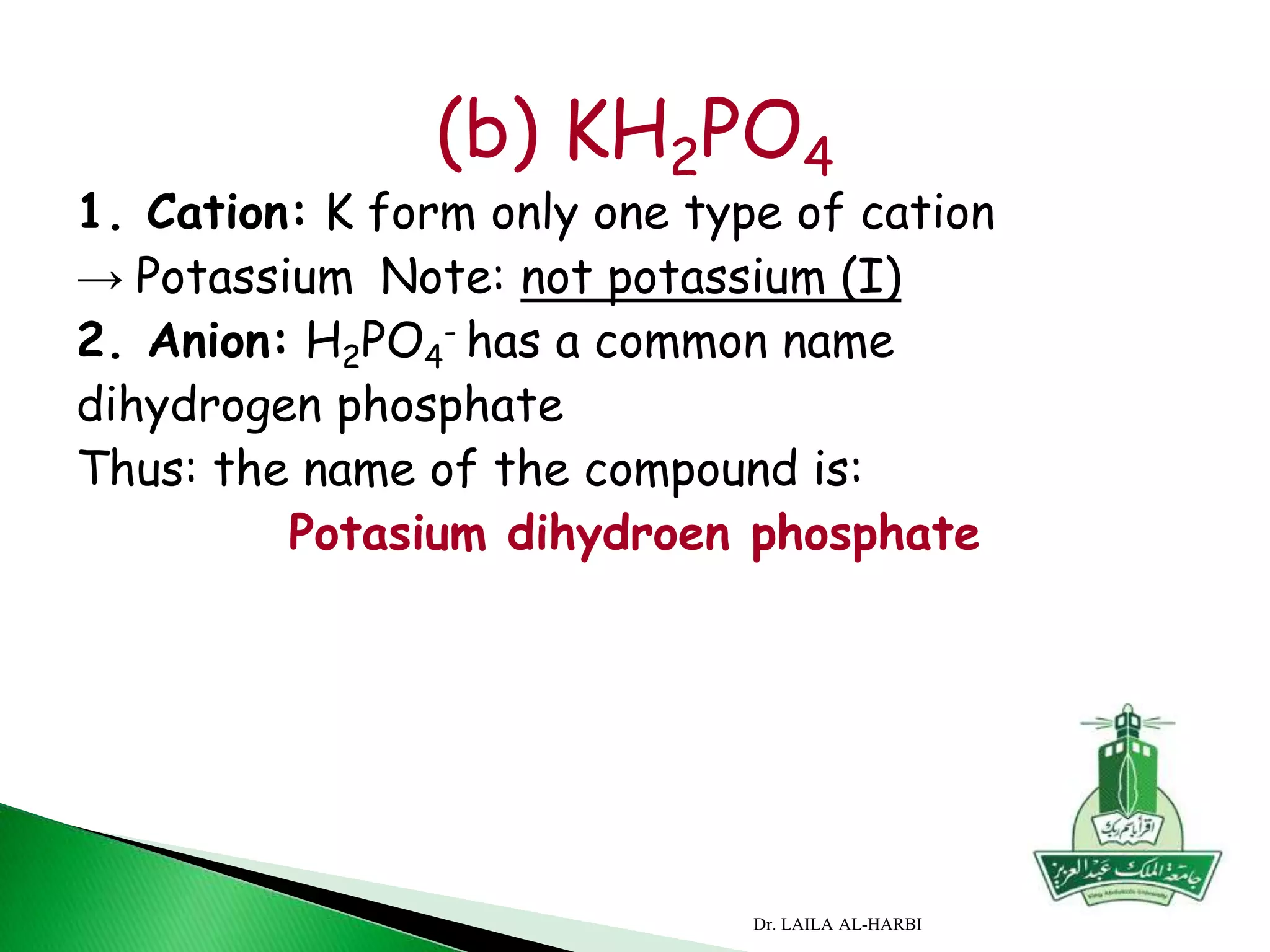 (b) KH2PO4
1. Cation: K form only one type of cation
→ Potassium Note: not potassium (I)
2. Anion: H2PO4
- has a common name
dihydrogen phosphate
Thus: the name of the compound is:
Potasium dihydroen phosphate
Dr. LAILA AL-HARBI
 