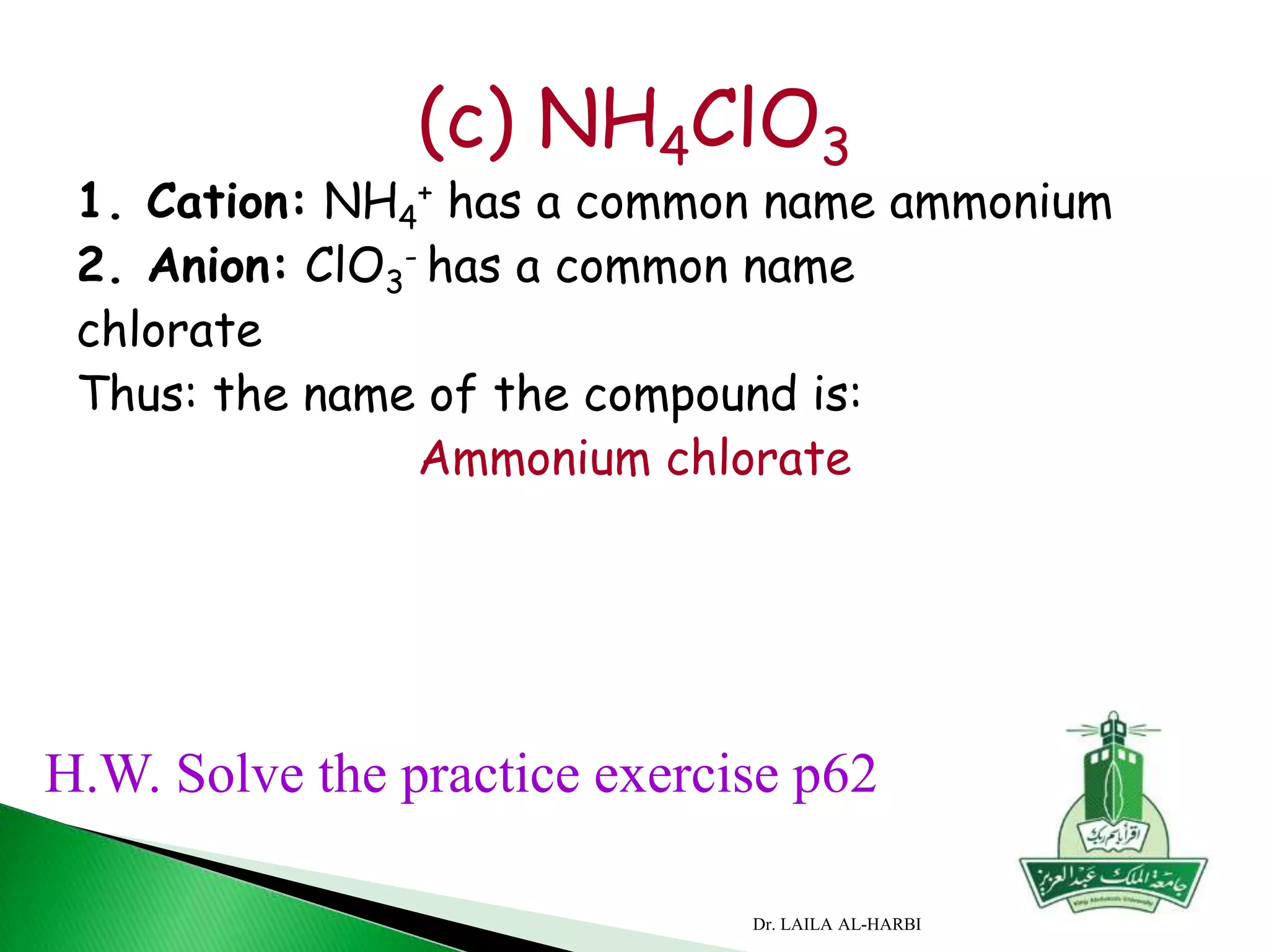 (c) NH4ClO3
1. Cation: NH4
+ has a common name ammonium
2. Anion: ClO3
- has a common name
chlorate
Thus: the name of the compound is:
Ammonium chlorate
H.W. Solve the practice exercise p62
Dr. LAILA AL-HARBI
 