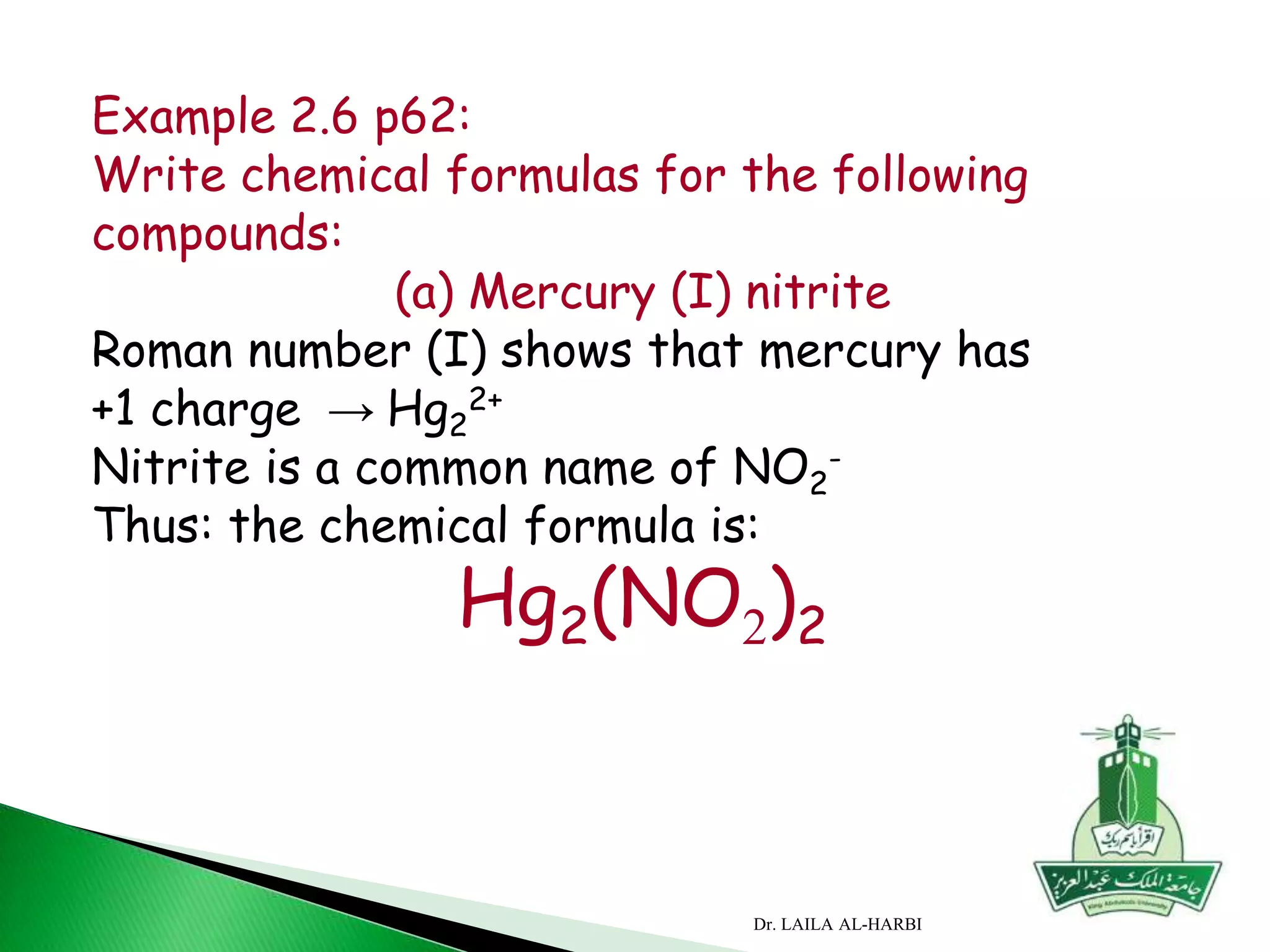 Example 2.6 p62:
Write chemical formulas for the following
compounds:
(a) Mercury (I) nitrite
Roman number (I) shows that mercury has
+1 charge → Hg2
2+
Nitrite is a common name of NO2
-
Thus: the chemical formula is:
Hg2(NO2)2
Dr. LAILA AL-HARBI
 