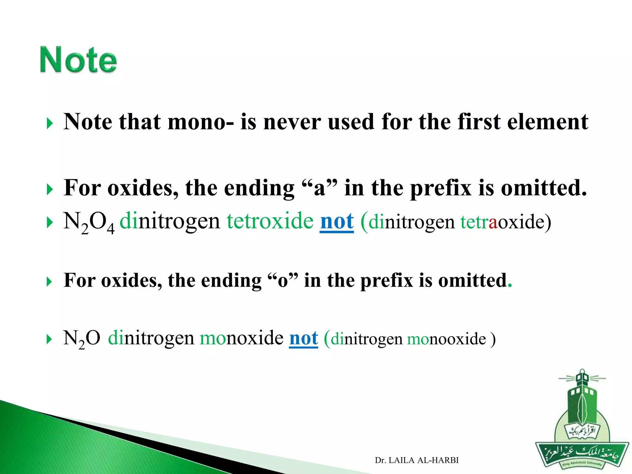  Note that mono- is never used for the first element
 For oxides, the ending “a” in the prefix is omitted.
 N2O4 dinitrogen tetroxide not (dinitrogen tetraoxide)
 For oxides, the ending “o” in the prefix is omitted.
 N2O dinitrogen monoxide not (dinitrogen monooxide )
Dr. LAILA AL-HARBI
 