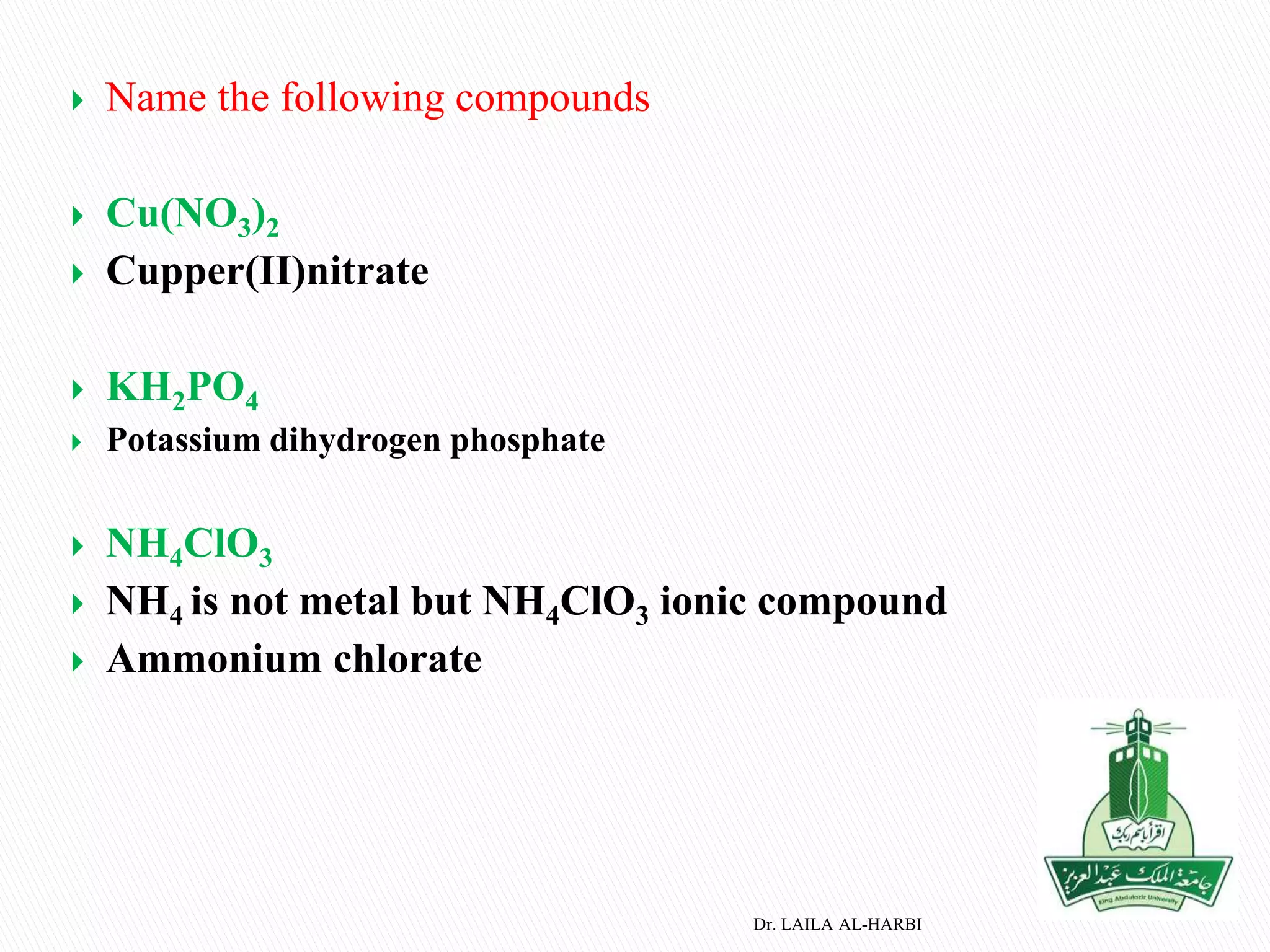  Name the following compounds
 Cu(NO3)2
 Cupper(II)nitrate
 KH2PO4
 Potassium dihydrogen phosphate
 NH4ClO3
 NH4 is not metal but NH4ClO3 ionic compound
 Ammonium chlorate
Dr. LAILA AL-HARBI
 