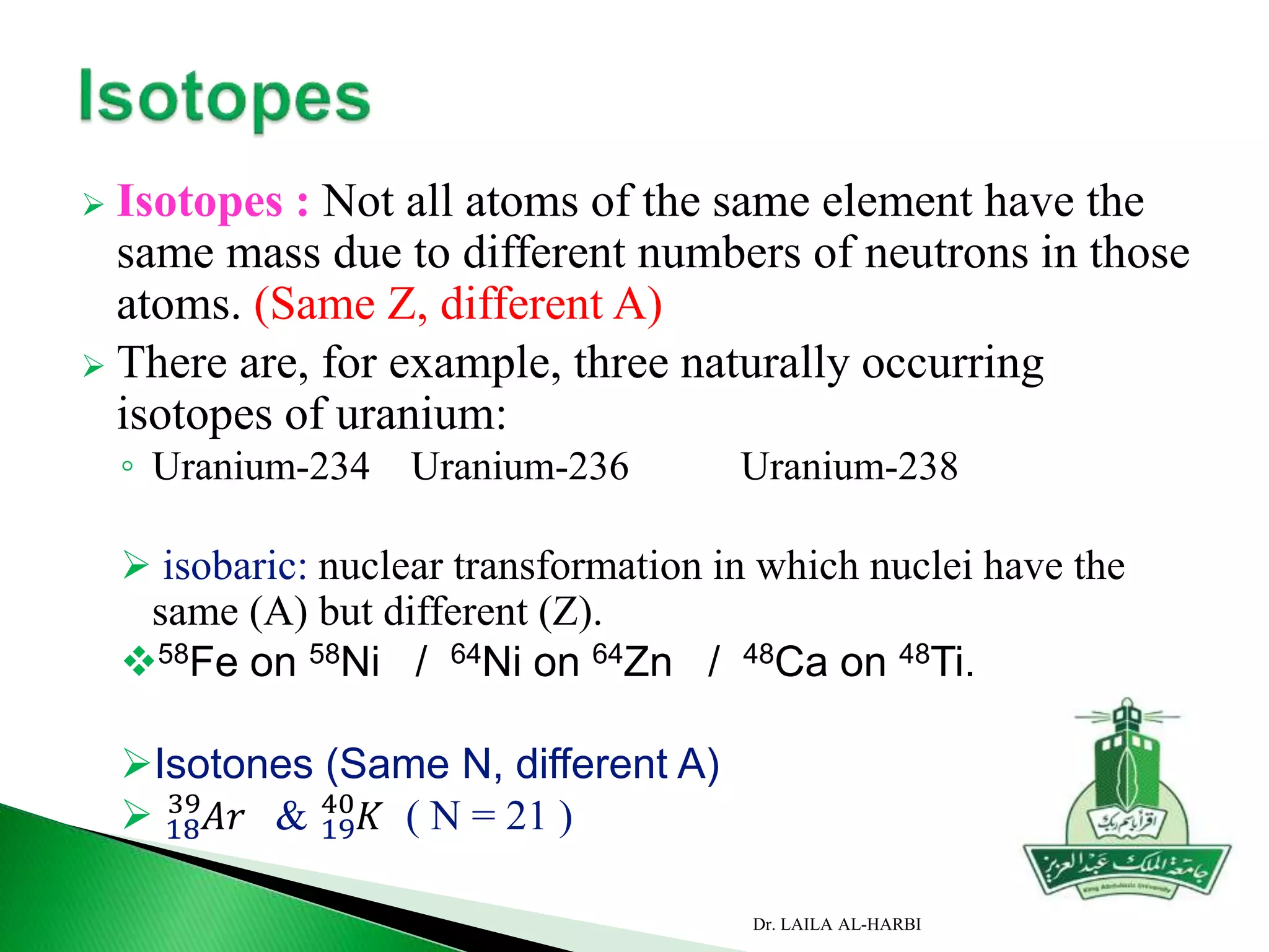  Isotopes : Not all atoms of the same element have the
same mass due to different numbers of neutrons in those
atoms. (Same Z, different A)
 There are, for example, three naturally occurring
isotopes of uranium:
◦ Uranium-234 Uranium-236 Uranium-238
 isobaric: nuclear transformation in which nuclei have the
same (A) but different (Z).
58Fe on 58Ni / 64Ni on 64Zn / 48Ca on 48Ti.
Isotones (Same N, different A)
 18
39
𝐴𝑟 & 19
40
𝐾 ( N = 21 )
Dr. LAILA AL-HARBI
 