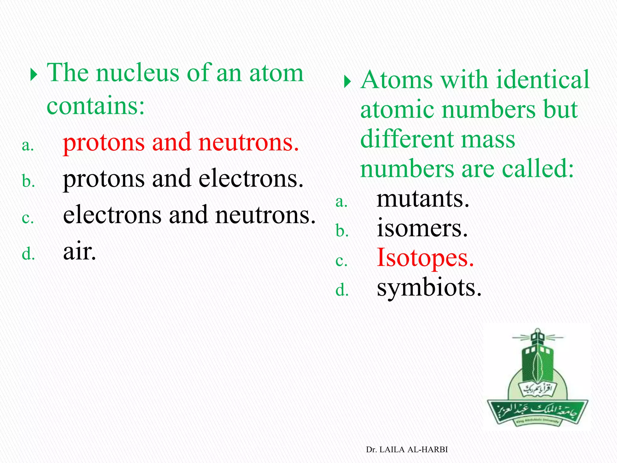  The nucleus of an atom
contains:
a. protons and neutrons.
b. protons and electrons.
c. electrons and neutrons.
d. air.
 Atoms with identical
atomic numbers but
different mass
numbers are called:
a. mutants.
b. isomers.
c. Isotopes.
d. symbiots.
Dr. LAILA AL-HARBI
 