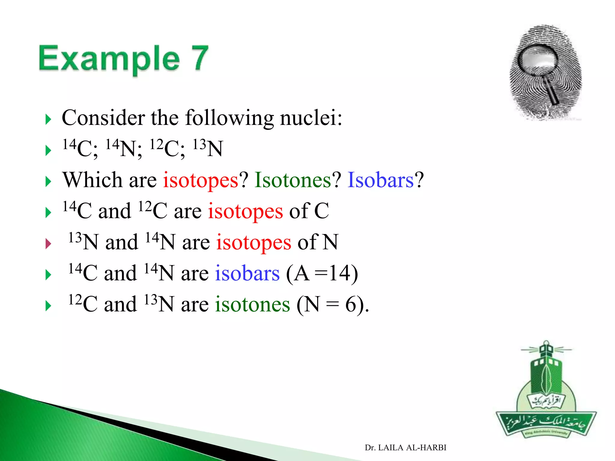  Consider the following nuclei:
 14C; 14N; 12C; 13N
 Which are isotopes? Isotones? Isobars?
 14C and 12C are isotopes of C
 13N and 14N are isotopes of N
 14C and 14N are isobars (A =14)
 12C and 13N are isotones (N = 6).
Dr. LAILA AL-HARBI
 