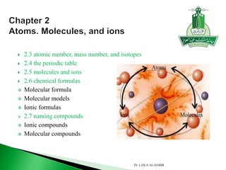  2.3 atomic number, mass number, and isotopes
 2.4 the periodic table
 2.5 molecules and ions
 2.6 chemical formulas
 Molecular formula
 Molecular models
 Ionic formulas
 2.7 naming compounds
 Ionic compounds
 Molecular compounds
Dr. LAILA AL-HARBI
 