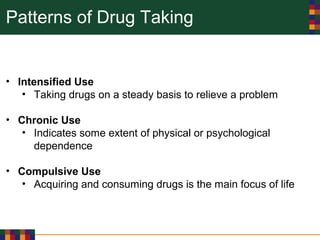 Patterns of Drug Taking
• Intensified Use
• Taking drugs on a steady basis to relieve a problem
• Chronic Use
• Indicates some extent of physical or psychological
dependence
• Compulsive Use
• Acquiring and consuming drugs is the main focus of life
 